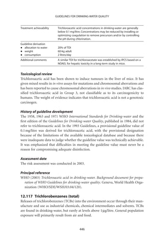 GUIDELINES FOR DRINKING-WATER QUALITY



Treatment achievability    Trichloroacetic acid concentrations in drinking-water are generally
                           below 0.1 mg/litre. Concentrations may be reduced by installing or
                           optimizing coagulation to remove precursors and/or by controlling
                           the pH during chlorination.
Guideline derivation
•  allocation to water     20% of TDI
•  weight                  60-kg adult
•  consumption             2 litres/day
Additional comments        A similar TDI for trichloroacetate was established by IPCS based on a
                           NOAEL for hepatic toxicity in a long-term study in mice.


Toxicological review
Trichloroacetic acid has been shown to induce tumours in the liver of mice. It has
given mixed results in in vitro assays for mutations and chromosomal aberrations and
has been reported to cause chromosomal aberrations in in vivo studies. IARC has clas-
siﬁed trichloroacetic acid in Group 3, not classiﬁable as to its carcinogenicity to
humans. The weight of evidence indicates that trichloroacetic acid is not a genotoxic
carcinogen.

History of guideline development
The 1958, 1963 and 1971 WHO International Standards for Drinking-water and the
ﬁrst edition of the Guidelines for Drinking-water Quality, published in 1984, did not
refer to trichloroacetic acid. In the 1993 Guidelines, a provisional guideline value of
0.1 mg/litre was derived for trichloroacetic acid, with the provisional designation
because of the limitations of the available toxicological database and because there
were inadequate data to judge whether the guideline value was technically achievable.
It was emphasized that difﬁculties in meeting the guideline value must never be a
reason for compromising adequate disinfection.

Assessment date
The risk assessment was conducted in 2003.

Principal reference
WHO (2003) Trichloroacetic acid in drinking-water. Background document for prepa-
   ration of WHO Guidelines for drinking-water quality. Geneva, World Health Orga-
   nization (WHO/SDE/WSH/03.04/120).

12.117 Trichlorobenzenes (total)
Releases of trichlorobenzenes (TCBs) into the environment occur through their man-
ufacture and use as industrial chemicals, chemical intermediates and solvents. TCBs
are found in drinking-water, but rarely at levels above 1 mg/litre. General population
exposure will primarily result from air and food.


                                             446
 