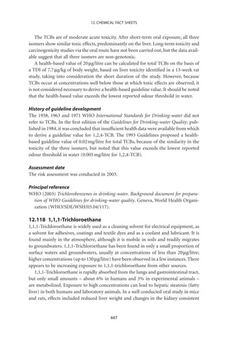 12. CHEMICAL FACT SHEETS


    The TCBs are of moderate acute toxicity. After short-term oral exposure, all three
isomers show similar toxic effects, predominantly on the liver. Long-term toxicity and
carcinogenicity studies via the oral route have not been carried out, but the data avail-
able suggest that all three isomers are non-genotoxic.
    A health-based value of 20 mg/litre can be calculated for total TCBs on the basis of
a TDI of 7.7 mg/kg of body weight, based on liver toxicity identiﬁed in a 13-week rat
study, taking into consideration the short duration of the study. However, because
TCBs occur at concentrations well below those at which toxic effects are observed, it
is not considered necessary to derive a health-based guideline value. It should be noted
that the health-based value exceeds the lowest reported odour threshold in water.

History of guideline development
The 1958, 1963 and 1971 WHO International Standards for Drinking-water did not
refer to TCBs. In the ﬁrst edition of the Guidelines for Drinking-water Quality, pub-
lished in 1984, it was concluded that insufﬁcient health data were available from which
to derive a guideline value for 1,2,4-TCB. The 1993 Guidelines proposed a health-
based guideline value of 0.02 mg/litre for total TCBs, because of the similarity in the
toxicity of the three isomers, but noted that this value exceeds the lowest reported
odour threshold in water (0.005 mg/litre for 1,2,4-TCB).

Assessment date
The risk assessment was conducted in 2003.

Principal reference
WHO (2003) Trichlorobenzenes in drinking-water. Background document for prepara-
   tion of WHO Guidelines for drinking-water quality. Geneva, World Health Organi-
   zation (WHO/SDE/WSH/03.04/117).

12.118 1,1,1-Trichloroethane
1,1,1-Trichloroethane is widely used as a cleaning solvent for electrical equipment, as
a solvent for adhesives, coatings and textile dyes and as a coolant and lubricant. It is
found mainly in the atmosphere, although it is mobile in soils and readily migrates
to groundwaters. 1,1,1-Trichloroethane has been found in only a small proportion of
surface waters and groundwaters, usually at concentrations of less than 20 mg/litre;
higher concentrations (up to 150 mg/litre) have been observed in a few instances. There
appears to be increasing exposure to 1,1,1-trichloroethane from other sources.
   1,1,1-Trichloroethane is rapidly absorbed from the lungs and gastrointestinal tract,
but only small amounts – about 6% in humans and 3% in experimental animals –
are metabolized. Exposure to high concentrations can lead to hepatic steatosis (fatty
liver) in both humans and laboratory animals. In a well conducted oral study in mice
and rats, effects included reduced liver weight and changes in the kidney consistent


                                          447
 