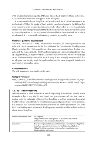 GUIDELINES FOR DRINKING-WATER QUALITY


with hyaline droplet neuropathy. IARC has placed 1,1,1-trichloroethane in Group 3.
1,1,1-Trichloroethane does not appear to be mutagenic.
   A health-based value of 2 mg/litre can be calculated for 1,1,1-trichloroethane on
the basis of a TDI of 0.6 mg/kg of body weight, based on changes in the kidney that
were consistent with hyaline droplet nephropathy observed in a 13-week oral study
in male rats, and taking into account the short duration of the study. However, because
1,1,1-trichloroethane occurs at concentrations well below those at which toxic effects
are observed, it is not considered necessary to derive a guideline value.

History of guideline development
The 1958, 1963 and 1971 WHO International Standards for Drinking-water did not
refer to 1,1,1-trichloroethane. In the ﬁrst edition of the Guidelines for Drinking-water
Quality, published in 1984, no guideline value was recommended after a detailed eval-
uation of the compound. The 1993 Guidelines proposed a provisional guideline value
of 2 mg/litre for 1,1,1-trichloroethane. The value was provisional because it was based
on an inhalation study rather than an oral study. It was strongly recommended that
an adequate oral toxicity study be conducted to provide more acceptable data for the
derivation of a guideline value.

Assessment date
The risk assessment was conducted in 2003.

Principal reference
WHO (2003) 1,1,1-Trichloroethane in drinking-water. Background document for prepa-
   ration of WHO Guidelines for drinking-water quality. Geneva, World Health Orga-
   nization (WHO/SDE/WSH/03.04/65).

12.119 Trichloroethene
Trichloroethene is used primarily in metal degreasing. It is emitted mainly to the
atmosphere, but it may also be introduced into groundwater and, to a lesser extent,
surface water in industrial efﬂuents. Poor handling as well as improper disposal of
trichloroethene in landﬁlls have been the main causes of groundwater contamination.
It is expected that exposure to trichloroethene from air will be greater than that from
food or drinking-water, unless the drinking-water contains trichloroethene at levels
above about 10 mg/litre.

Provisional guideline value    0.02 mg/litre
                               The guideline value is designated as provisional because of
                               deﬁciencies in the toxicological database.
Occurrence                     Due to its high volatility, concentrations are normally low (1 mg/litre)
                               in surface water; concentrations may be higher (usually below
                               100 mg/litre) in groundwater systems where volatilization and
                               biodegradation are limited.

                                                 448
 