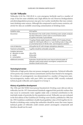 GUIDELINES FOR DRINKING-WATER QUALITY


12.120 Triﬂuralin
Triﬂuralin (CAS No. 1582-09-8) is a pre-emergence herbicide used in a number of
crops. It has low water solubility and a high afﬁnity for soil. However, biodegradation
and photodegradation processes may give rise to polar metabolites that may contam-
inate drinking-water sources. Although this compound is used in many countries, rel-
atively few data are available concerning contamination of drinking-water.

Guideline value            0.02 mg/litre
Occurrence                 Not detected in the small number of drinking-water samples analysed;
                           has been detected in surface water at concentrations above
                           0.5 mg/litre and rarely in groundwater
TDI                        7.5 mg/kg of body weight, based on a NOAEL of 0.75 mg/kg of body
                           weight for mild hepatic effects in a 1-year feeding study in dogs, with
                           an uncertainty factor of 100 (for inter- and intraspecies variation)
Limit of detection         0.05 mg/litre by GC with nitrogen–phosphorus detection
Treatment achievability    1 mg/litre should be achievable using GAC
Guideline derivation
•  allocation to water     10% of TDI
•  weight                  60-kg adult
•  consumption             2 litres/day
Additional comments        Authorities should note that some impure technical grades of
                           triﬂuralin could contain potent carcinogenic compounds and
                           therefore should not be used.


Toxicological review
Triﬂuralin of high purity does not possess mutagenic properties. Technical triﬂuralin
of low purity may contain nitroso contaminants and has been found to be mutagenic.
No evidence of carcinogenicity was demonstrated in a number of long-term toxic-
ity/carcinogenicity studies with pure (99%) test material. IARC recently evaluated
technical-grade triﬂuralin and assigned it to Group 3.

History of guideline development
The 1958 and 1963 WHO International Standards for Drinking-water did not refer to
triﬂuralin, but the 1971 International Standards suggested that pesticide residues that
may occur in community water supplies make only a minimal contribution to the
total daily intake of pesticides for the population served. Triﬂuralin was not evaluated
in the ﬁrst edition of the Guidelines for Drinking-water Quality, published in 1984, but
the 1993 Guidelines established a health-based guideline value of 0.02 mg/litre for tri-
ﬂuralin in drinking-water, noting that authorities should be aware that some impure
technical grades of triﬂuralin could contain potent carcinogenic compounds and
therefore should not be used.




                                             450
 
