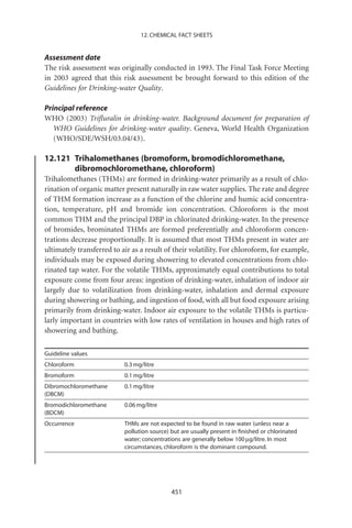 12. CHEMICAL FACT SHEETS


Assessment date
The risk assessment was originally conducted in 1993. The Final Task Force Meeting
in 2003 agreed that this risk assessment be brought forward to this edition of the
Guidelines for Drinking-water Quality.

Principal reference
WHO (2003) Triﬂuralin in drinking-water. Background document for preparation of
   WHO Guidelines for drinking-water quality. Geneva, World Health Organization
   (WHO/SDE/WSH/03.04/43).

12.121 Trihalomethanes (bromoform, bromodichloromethane,
       dibromochloromethane, chloroform)
Trihalomethanes (THMs) are formed in drinking-water primarily as a result of chlo-
rination of organic matter present naturally in raw water supplies. The rate and degree
of THM formation increase as a function of the chlorine and humic acid concentra-
tion, temperature, pH and bromide ion concentration. Chloroform is the most
common THM and the principal DBP in chlorinated drinking-water. In the presence
of bromides, brominated THMs are formed preferentially and chloroform concen-
trations decrease proportionally. It is assumed that most THMs present in water are
ultimately transferred to air as a result of their volatility. For chloroform, for example,
individuals may be exposed during showering to elevated concentrations from chlo-
rinated tap water. For the volatile THMs, approximately equal contributions to total
exposure come from four areas: ingestion of drinking-water, inhalation of indoor air
largely due to volatilization from drinking-water, inhalation and dermal exposure
during showering or bathing, and ingestion of food, with all but food exposure arising
primarily from drinking-water. Indoor air exposure to the volatile THMs is particu-
larly important in countries with low rates of ventilation in houses and high rates of
showering and bathing.

Guideline values
Chloroform                 0.3 mg/litre
Bromoform                  0.1 mg/litre
Dibromochloromethane       0.1 mg/litre
(DBCM)
Bromodichloromethane       0.06 mg/litre
(BDCM)
Occurrence                 THMs are not expected to be found in raw water (unless near a
                           pollution source) but are usually present in ﬁnished or chlorinated
                           water; concentrations are generally below 100 mg/litre. In most
                           circumstances, chloroform is the dominant compound.




                                             451
 