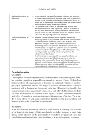 12. CHEMICAL FACT SHEETS



Additional comments on
chloroform
                          •   In countries with low rates of ventilation in houses and high rates
                              of showering and bathing, the guideline value could be lowered to
                              account for the additional exposures from inhalation of indoor air
                              largely due to volatilization from drinking-water and inhalation and
                              dermal exposure during showering or bathing.
                          •   The guideline value is based on the same study as in the third
                              edition; the increase in value is primarily a result of an increase in
                              the allocation of exposure in drinking-water from 50% to 75% to
                              account for the fact that chloroform is used less now than it was in
                              1993 when the original guideline was developed.
Additional comments on
BDCM
                          •   Although a health-based value of 21 mg/litre is derived, the
                              previous guideline of 60 mg/litre has been retained for two reasons:
                              1) both calculations were based on the same study, the only
                              differences being the model and model assumptions used to
                              derive the guideline value; there is therefore no scientiﬁc basis on
                              which to justify a change in the guideline value; and 2) BDCM
                              concentrations below 50 mg/litre may be difﬁcult to achieve using
                              currently available technology without compromising the
                              effectiveness of disinfection.
                          •   As with chloroform, countries with low rates of ventilation and
                              high rates of showering and bathing may wish to lower the
                              guideline value to account for dermal and inhalation exposures,
                              although, as noted above, concentrations below 50 mg/litre may be
                              difﬁcult to achieve using currently available technology without
                              compromising the effectiveness of disinfection.


Toxicological review
Chloroform
The weight of evidence for genotoxicity of chloroform is considered negative. IARC
has classiﬁed chloroform as possibly carcinogenic to humans (Group 2B) based on
limited evidence of carcinogenicity in humans but sufﬁcient evidence of carcino-
genicity in experimental animals. The weight of evidence for liver tumours in mice is
consistent with a threshold mechanism of induction. Although it is plausible that
kidney tumours in rats may similarly be associated with a threshold mechanism, there
are some limitations of the database in this regard. The most universally observed
toxic effect of chloroform is damage to the centrilobular region of the liver. The sever-
ity of these effects per unit dose administered depends on the species, vehicle and
method by which the chloroform is administered.

Bromoform
In an NTP bioassay, bromoform induced a small increase in relatively rare tumours
of the large intestine in rats of both sexes but did not induce tumours in mice. Data
from a variety of assays on the genotoxicity of bromoform are equivocal. IARC has
classiﬁed bromoform in Group 3 (not classiﬁable as to its carcinogenicity to humans).




                                             453
 