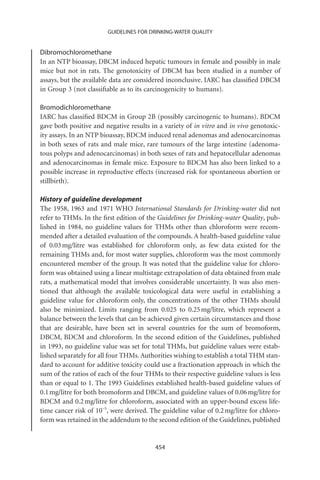 GUIDELINES FOR DRINKING-WATER QUALITY


Dibromochloromethane
In an NTP bioassay, DBCM induced hepatic tumours in female and possibly in male
mice but not in rats. The genotoxicity of DBCM has been studied in a number of
assays, but the available data are considered inconclusive. IARC has classiﬁed DBCM
in Group 3 (not classiﬁable as to its carcinogenicity to humans).

Bromodichloromethane
IARC has classiﬁed BDCM in Group 2B (possibly carcinogenic to humans). BDCM
gave both positive and negative results in a variety of in vitro and in vivo genotoxic-
ity assays. In an NTP bioassay, BDCM induced renal adenomas and adenocarcinomas
in both sexes of rats and male mice, rare tumours of the large intestine (adenoma-
tous polyps and adenocarcinomas) in both sexes of rats and hepatocellular adenomas
and adenocarcinomas in female mice. Exposure to BDCM has also been linked to a
possible increase in reproductive effects (increased risk for spontaneous abortion or
stillbirth).

History of guideline development
The 1958, 1963 and 1971 WHO International Standards for Drinking-water did not
refer to THMs. In the ﬁrst edition of the Guidelines for Drinking-water Quality, pub-
lished in 1984, no guideline values for THMs other than chloroform were recom-
mended after a detailed evaluation of the compounds. A health-based guideline value
of 0.03 mg/litre was established for chloroform only, as few data existed for the
remaining THMs and, for most water supplies, chloroform was the most commonly
encountered member of the group. It was noted that the guideline value for chloro-
form was obtained using a linear multistage extrapolation of data obtained from male
rats, a mathematical model that involves considerable uncertainty. It was also men-
tioned that although the available toxicological data were useful in establishing a
guideline value for chloroform only, the concentrations of the other THMs should
also be minimized. Limits ranging from 0.025 to 0.25 mg/litre, which represent a
balance between the levels that can be achieved given certain circumstances and those
that are desirable, have been set in several countries for the sum of bromoform,
DBCM, BDCM and chloroform. In the second edition of the Guidelines, published
in 1993, no guideline value was set for total THMs, but guideline values were estab-
lished separately for all four THMs. Authorities wishing to establish a total THM stan-
dard to account for additive toxicity could use a fractionation approach in which the
sum of the ratios of each of the four THMs to their respective guideline values is less
than or equal to 1. The 1993 Guidelines established health-based guideline values of
0.1 mg/litre for both bromoform and DBCM, and guideline values of 0.06 mg/litre for
BDCM and 0.2 mg/litre for chloroform, associated with an upper-bound excess life-
time cancer risk of 10-5, were derived. The guideline value of 0.2 mg/litre for chloro-
form was retained in the addendum to the second edition of the Guidelines, published


                                         454
 