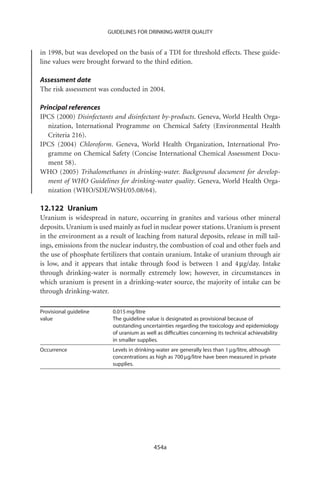 GUIDELINES FOR DRINKING-WATER QUALITY


in 1998, but was developed on the basis of a TDI for threshold effects. These guide-
line values were brought forward to the third edition.

Assessment date
The risk assessment was conducted in 2004.

Principal references
IPCS (2000) Disinfectants and disinfectant by-products. Geneva, World Health Orga-
   nization, International Programme on Chemical Safety (Environmental Health
   Criteria 216).
IPCS (2004) Chloroform. Geneva, World Health Organization, International Pro-
   gramme on Chemical Safety (Concise International Chemical Assessment Docu-
   ment 58).
WHO (2005) Trihalomethanes in drinking-water. Background document for develop-
   ment of WHO Guidelines for drinking-water quality. Geneva, World Health Orga-
   nization (WHO/SDE/WSH/05.08/64).

12.122 Uranium
Uranium is widespread in nature, occurring in granites and various other mineral
deposits. Uranium is used mainly as fuel in nuclear power stations. Uranium is present
in the environment as a result of leaching from natural deposits, release in mill tail-
ings, emissions from the nuclear industry, the combustion of coal and other fuels and
the use of phosphate fertilizers that contain uranium. Intake of uranium through air
is low, and it appears that intake through food is between 1 and 4 mg/day. Intake
through drinking-water is normally extremely low; however, in circumstances in
which uranium is present in a drinking-water source, the majority of intake can be
through drinking-water.

Provisional guideline     0.015 mg/litre
value                     The guideline value is designated as provisional because of
                          outstanding uncertainties regarding the toxicology and epidemiology
                          of uranium as well as difﬁculties concerning its technical achievability
                          in smaller supplies.
Occurrence                Levels in drinking-water are generally less than 1 mg/litre, although
                          concentrations as high as 700 mg/litre have been measured in private
                          supplies.




                                           454a
 