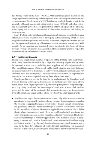 GUIDELINES FOR DRINKING-WATER QUALITY


best termed “water safety plans” (WSPs). A WSP comprises system assessment and
design, operational monitoring and management plans, including documentation and
communication. The elements of a WSP build on the multiple-barrier principle, the
principles of hazard analysis and critical control points (HACCP) and other system-
atic management approaches. The plans should address all aspects of the drinking-
water supply and focus on the control of abstraction, treatment and delivery of
drinking-water.
   Many drinking-water supplies provide adequate safe drinking-water in the absence
of formalized WSPs. Major beneﬁts of developing and implementing a WSP for these
supplies include the systematic and detailed assessment and prioritization of hazards
and the operational monitoring of barriers or control measures. In addition, a WSP
provides for an organized and structured system to minimize the chance of failure
through oversight or lapse of management and for contingency plans to respond to
system failures or unforeseen hazardous events.

2.1.1 Health-based targets
Health-based targets are an essential component of the drinking-water safety frame-
work. They should be established by a high-level authority responsible for health
in consultation with others, including water suppliers and affected communities.
They should take account of the overall public health situation and contribution of
drinking-water quality to disease due to waterborne microbes and chemicals, as a part
of overall water and health policy. They must also take account of the importance of
ensuring access to water, especially among those who are not served.
   Health-based targets provide the basis for the application of the Guidelines to all
types of drinking-water supply. Constituents of drinking-water may cause adverse
health effects from single exposures (e.g., microbial pathogens) or long-term expo-
sures (e.g., many chemicals). Due to the range of constituents in water, their mode of
action and the nature of ﬂuctuations in their concentration, there are four principal
types of health-based targets used as a basis for identifying safety requirements:

•   Health outcome targets: In some circumstances, especially where waterborne disease
    contributes to a measurable burden, reducing exposure through drinking-water has
    the potential to appreciably reduce overall risks of disease. In such circumstances,
    it is possible to establish a health-based target in terms of a quantiﬁable reduction
    in the overall level of disease. This is most applicable where adverse effects follow
    shortly after exposure, where such effects are readily and reliably monitored and
    where changes in exposure can also be readily and reliably monitored. This type of
    health outcome target is primarily applicable to some microbial hazards in devel-
    oping countries and chemical hazards with clearly deﬁned health effects largely
    attributable to water (e.g., ﬂuoride). In other circumstances, health outcome targets
    may be the basis for evaluation of results through quantitative risk assessment
    models. In these cases, health outcomes are estimated based on information con-

                                           24
 