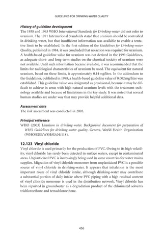 GUIDELINES FOR DRINKING-WATER QUALITY


History of guideline development
The 1958 and 1963 WHO International Standards for Drinking-water did not refer to
uranium. The 1971 International Standards stated that uranium should be controlled
in drinking-water, but that insufﬁcient information was available to enable a tenta-
tive limit to be established. In the ﬁrst edition of the Guidelines for Drinking-water
Quality, published in 1984, it was concluded that no action was required for uranium.
A health-based guideline value for uranium was not derived in the 1993 Guidelines,
as adequate short- and long-term studies on the chemical toxicity of uranium were
not available. Until such information became available, it was recommended that the
limits for radiological characteristics of uranium be used. The equivalent for natural
uranium, based on these limits, is approximately 0.14 mg/litre. In the addendum to
the Guidelines, published in 1998, a health-based guideline value of 0.002 mg/litre was
established. This guideline value was designated as provisional, because it may be dif-
ﬁcult to achieve in areas with high natural uranium levels with the treatment tech-
nology available and because of limitations in the key study. It was noted that several
human studies are under way that may provide helpful additional data.

Assessment date
The risk assessment was conducted in 2003.

Principal reference
WHO (2003) Uranium in drinking-water. Background document for preparation of
   WHO Guidelines for drinking-water quality. Geneva, World Health Organization
   (WHO/SDE/WSH/03.04/118).

12.123 Vinyl chloride
Vinyl chloride is used primarily for the production of PVC. Owing to its high volatil-
ity, vinyl chloride has rarely been detected in surface waters, except in contaminated
areas. Unplasticized PVC is increasingly being used in some countries for water mains
supplies. Migration of vinyl chloride monomer from unplasticized PVC is a possible
source of vinyl chloride in drinking-water. It appears that inhalation is the most
important route of vinyl chloride intake, although drinking-water may contribute
a substantial portion of daily intake where PVC piping with a high residual content
of vinyl chloride monomer is used in the distribution network. Vinyl chloride has
been reported in groundwater as a degradation product of the chlorinated solvents
trichloroethene and tetrachloroethene.




                                         456
 