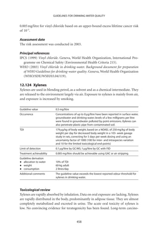 GUIDELINES FOR DRINKING-WATER QUALITY


0.005 mg/litre for vinyl chloride based on an upper-bound excess lifetime cancer risk
of 10-5.

Assessment date
The risk assessment was conducted in 2003.

Principal references
IPCS (1999) Vinyl chloride. Geneva, World Health Organization, International Pro-
   gramme on Chemical Safety (Environmental Health Criteria 215).
WHO (2003) Vinyl chloride in drinking-water. Background document for preparation
   of WHO Guidelines for drinking-water quality. Geneva, World Health Organization
   (WHO/SDE/WSH/03.04/119).

12.124 Xylenes
Xylenes are used in blending petrol, as a solvent and as a chemical intermediate. They
are released to the environment largely via air. Exposure to xylenes is mainly from air,
and exposure is increased by smoking.

Guideline value            0.5 mg/litre
Occurrence                 Concentrations of up to 8 mg/litre have been reported in surface water,
                           groundwater and drinking-water; levels of a few milligrams per litre
                           were found in groundwater polluted by point emissions. Xylenes can
                           also penetrate plastic pipe from contaminated soil.
TDI                        179 mg/kg of body weight, based on a NOAEL of 250 mg/kg of body
                           weight per day for decreased body weight in a 103- week gavage
                           study in rats, correcting for 5 days per week dosing and using an
                           uncertainty factor of 1000 (100 for inter- and intraspecies variation
                           and 10 for the limited toxicological end-points)
Limit of detection         0.1 mg/litre by GC/MS; 1 mg/litre by GC with FID
Treatment achievability    0.005 mg/litre should be achievable using GAC or air stripping
Guideline derivation
•  allocation to water     10% of TDI
•  weight                  60-kg adult
•  consumption             2 litres/day
Additional comments        The guideline value exceeds the lowest reported odour threshold for
                           xylenes in drinking-water.



Toxicological review
Xylenes are rapidly absorbed by inhalation. Data on oral exposure are lacking. Xylenes
are rapidly distributed in the body, predominantly in adipose tissue. They are almost
completely metabolized and excreted in urine. The acute oral toxicity of xylenes is
low. No convincing evidence for teratogenicity has been found. Long-term carcino-


                                             458
 