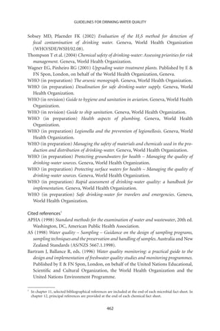 GUIDELINES FOR DRINKING-WATER QUALITY


Sobsey MD, Pfaender FK (2002) Evaluation of the H2S method for detection of
  fecal contamination of drinking water. Geneva, World Health Organization
  (WHO/SDE/WSH/02.08).
Thompson T et al. (2004) Chemical safety of drinking-water: Assessing priorities for risk
  management. Geneva, World Health Organization.
Wagner EG, Pinheiro RG (2001) Upgrading water treatment plants. Published by E 
  FN Spon, London, on behalf of the World Health Organization, Geneva.
WHO (in preparation) The arsenic monograph. Geneva, World Health Organization.
WHO (in preparation) Desalination for safe drinking-water supply. Geneva, World
  Health Organization.
WHO (in revision) Guide to hygiene and sanitation in aviation. Geneva, World Health
  Organization.
WHO (in revision) Guide to ship sanitation. Geneva, World Health Organization.
WHO (in preparation) Health aspects of plumbing. Geneva, World Health
  Organization.
WHO (in preparation) Legionella and the prevention of legionellosis. Geneva, World
  Health Organization.
WHO (in preparation) Managing the safety of materials and chemicals used in the pro-
  duction and distribution of drinking-water. Geneva, World Health Organization.
WHO (in preparation) Protecting groundwaters for health – Managing the quality of
  drinking-water sources. Geneva, World Health Organization.
WHO (in preparation) Protecting surface waters for health – Managing the quality of
  drinking-water sources. Geneva, World Health Organization.
WHO (in preparation) Rapid assessment of drinking-water quality: a handbook for
  implementation. Geneva, World Health Organization.
WHO (in preparation) Safe drinking-water for travelers and emergencies. Geneva,
  World Health Organization.

Cited references1
APHA (1998) Standard methods for the examination of water and wastewater, 20th ed.
   Washington, DC, American Public Health Association.
AS (1998) Water quality – Sampling – Guidance on the design of sampling programs,
   sampling techniques and the preservation and handling of samples. Australia and New
   Zealand Standards (AS/NZS 5667.1.1998).
Bartram J, Ballance R, eds. (1996) Water quality monitoring: a practical guide to the
   design and implementation of freshwater quality studies and monitoring programmes.
   Published by E  FN Spon, London, on behalf of the United Nations Educational,
   Scientiﬁc and Cultural Organization, the World Health Organization and the
   United Nations Environment Programme.

1
    In chapter 11, selected bibliographical references are included at the end of each microbial fact sheet. In
    chapter 12, principal references are provided at the end of each chemical fact sheet.


                                                      462
 