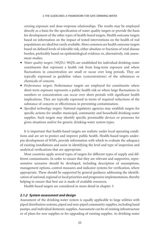 2. THE GUIDELINES: A FRAMEWORK FOR SAFE DRINKING-WATER


    cerning exposure and dose–response relationships. The results may be employed
    directly as a basis for the speciﬁcation of water quality targets or provide the basis
    for development of the other types of health-based targets. Health outcome targets
    based on information on the impact of tested interventions on the health of real
    populations are ideal but rarely available. More common are health outcome targets
    based on deﬁned levels of tolerable risk, either absolute or fractions of total disease
    burden, preferably based on epidemiological evidence or, alternatively, risk assess-
    ment studies.
•   Water quality targets (WQTs): WQTs are established for individual drinking-water
    constituents that represent a health risk from long-term exposure and where
    ﬂuctuations in concentration are small or occur over long periods. They are
    typically expressed as guideline values (concentrations) of the substances or
    chemicals of concern.
•   Performance targets: Performance targets are employed for constituents where
    short-term exposure represents a public health risk or where large ﬂuctuations in
    numbers or concentration can occur over short periods with signiﬁcant health
    implications. They are typically expressed in terms of required reductions of the
    substance of concern or effectiveness in preventing contamination.
•   Speciﬁed technology targets: National regulatory agencies may establish targets for
    speciﬁc actions for smaller municipal, community and household drinking-water
    supplies. Such targets may identify speciﬁc permissible devices or processes for
    given situations and/or for generic drinking-water system types.

   It is important that health-based targets are realistic under local operating condi-
tions and are set to protect and improve public health. Health-based targets under-
pin development of WSPs, provide information with which to evaluate the adequacy
of existing installations and assist in identifying the level and type of inspection and
analytical veriﬁcations that are appropriate.
   Most countries apply several types of targets for different types of supply and dif-
ferent contaminants. In order to ensure that they are relevant and supportive, repre-
sentative scenarios should be developed, including description of assumptions,
management options, control measures and indicator systems for veriﬁcation, where
appropriate. These should be supported by general guidance addressing the identiﬁ-
cation of national, regional or local priorities and progressive implementation, thereby
helping to ensure that best use is made of available resources.
   Health-based targets are considered in more detail in chapter 3.

2.1.2 System assessment and design
Assessment of the drinking-water system is equally applicable to large utilities with
piped distribution systems, piped and non-piped community supplies, including hand
pumps, and individual domestic supplies. Assessment can be of existing infrastructure
or of plans for new supplies or for upgrading of existing supplies. As drinking-water

                                            25
 