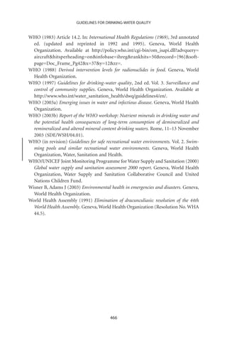 GUIDELINES FOR DRINKING-WATER QUALITY


WHO (1983) Article 14.2. In: International Health Regulations (1969), 3rd annotated
  ed. (updated and reprinted in 1992 and 1995). Geneva, World Health
  Organization. Available at http://policy.who.int/cgi-bin/om_isapi.dll?advquery=
  aircrafthitsperheading=oninfobase=ihregrankhits=50record={96}soft-
  page=Doc_Frame_Pg42x=37y=12zz=.
WHO (1988) Derived intervention levels for radionuclides in food. Geneva, World
  Health Organization.
WHO (1997) Guidelines for drinking-water quality, 2nd ed. Vol. 3. Surveillance and
  control of community supplies. Geneva, World Health Organization. Available at
  http://www.who.int/water_sanitation_health/dwq/guidelines4/en/.
WHO (2003a) Emerging issues in water and infectious disease. Geneva, World Health
  Organization.
WHO (2003b) Report of the WHO workshop: Nutrient minerals in drinking water and
  the potential health consequences of long-term consumption of demineralized and
  remineralized and altered mineral content drinking waters. Rome, 11–13 November
  2003 (SDE/WSH/04.01).
WHO (in revision) Guidelines for safe recreational water environments. Vol. 2. Swim-
  ming pools and similar recreational water environments. Geneva, World Health
  Organization, Water, Sanitation and Health.
WHO/UNICEF Joint Monitoring Programme for Water Supply and Sanitation (2000)
  Global water supply and sanitation assessment 2000 report. Geneva, World Health
  Organization, Water Supply and Sanitation Collaborative Council and United
  Nations Children Fund.
Wisner B, Adams J (2003) Environmental health in emergencies and disasters. Geneva,
  World Health Organization.
World Health Assembly (1991) Elimination of dracunculiasis: resolution of the 44th
  World Health Assembly. Geneva, World Health Organization (Resolution No. WHA
  44.5).




                                        466
 