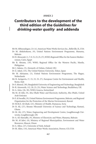 ANNEX 2

  Contributors to the development of the
    third edition of the Guidelines for
   drinking-water quality and addenda



Mr M. Abbaszadegan, (21: iv), American Water Works Services Inc., Belleville, IL, USA
Dr M. Abdulraheem, (9), United Nations Environment Programme, Manama,
  Bahrain
Dr H. Abouzaid, (1, 7, 9, 15, 23, 25, 27), WHO, Regional Ofﬁce for the Eastern Mediter-
  ranean, Cairo, Egypt
Mr R. Abrams, (19), WHO, Regional Ofﬁce for the Western Paciﬁc, Manila,
  Philippines
Mr J. Adams, (5), (formerly of Oxfam, Oxford, UK)
Dr Z. Adeel, (15), The United Nations University, Tokyo, Japan
Mr M. Adriaanse, (5), United Nations Environment Programme, The Hague,
  Netherlands
Mr R. Aertgeerts, (7, 15, 23, 25, 27), European Centre for Environment and Health,
  Rome, Italy
Dr F. Ahmed, (30), Bangladesh University of Engineering and Technology, Bangladesh
Dr R. Ainsworth, (12, 20, 23, 25), Water Science and Technology, Bucklebury, UK
Dr A. Aitio, (26, 30), WHO, Geneva, Switzerland
Ms M. Al Alili, (9), Abu Dhabi Water and Electricity Authority, Abu Dhabi, United
  Arab Emirates
Dr F. Al Awadhi, (9), United Nations Environment Programme, Bahrain, and Regional
  Organization for the Protection of the Marine Environment, Kuwait
Dr M.M.Z. Al-Ghali, (21), Ministry of Health, Damascus, Syria
Dr B. Ali, (27), Kwame Nkrumah University of Science and Technology, Kumasi,
  Ghana
Dr M. Ali, (27), Water, Engineering and Development Centre, Loughborough Uni-
  versity, Loughborough, UK
Dr A. Ali Alawadhi, (9), Ministry of Electricity and Water, Manama, Bahrain
Mr M. Al Jabri, (9), Ministry of Regional Municipalities, Environment and Water
  Resources, Muscat, Oman
Dr A. Allen, (27), University of York, Ireland
Dr M. Allen, (14), American Water Works Association, Denver, CO, USA

                                         467
 