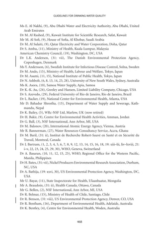 GUIDELINES FOR DRINKING-WATER QUALITY


Ms E. Al Nakhi, (9), Abu Dhabi Water and Electricity Authority, Abu Dhabi, United
  Arab Emirates
Dr M. Al Rashed, (9), Kuwait Institute for Scientiﬁc Research, Safat, Kuwait
Mr M. Al Soﬁ, (9), House of Soﬁa, Al Khobar, Saudi Arabia
Dr M. Al Sulaiti, (9), Qatar Electricity and Water Corporation, Doha, Qatar
Dr S. Ambu, (11), Ministry of Health, Kuala Lumpur, Malaysia
American Chemistry Council, (19), Washington, DC, USA
Dr L.K. Andersen, (31: vii), The Danish Environmental Protection Agency,
  Copenhagen, Denmark
Ms Y. Andersson, (6), Swedish Institute for Infectious Disease Control, Solna, Sweden
Dr M. Ando, (15), Ministry of Health, Labour and Welfare, Tokyo, Japan
Dr M. Asami, (11, 15), National Institute of Public Health, Tokyo, Japan
Dr N. Ashbolt, (6, 8, 13, 14, 23, 28), University of New South Wales, Sydney, Australia
Ms K. Asora, (10), Samoa Water Supply, Apia, Samoa
Dr K.-K. Au, (24), Greeley and Hansen, Limited Liability Company, Chicago, USA
Dr S. Azevedo, (29), Federal University of Rio de Janeiro, Rio de Janeiro, Brazil
Dr L. Backer, (19), National Center for Environmental Health, Atlanta, USA
Mr D. Bahadur Shrestha, (15), Department of Water Supply and Sewerage, Kath-
  mandu, Nepal
Dr K. Bailey, (5), WRc-NSF Ltd, Marlow, UK (now retired)
Dr H. Bakir, (9), Centre for Environmental Health Activities, Amman, Jordan
Dr G. Ball, (3), NSF International, Ann Arbor, MI, USA
Dr M. Balonov, (20), International Atomic Energy Agency, Vienna, Austria
Mr R. Bannerman, (27), Water Resources Consultancy Service, Accra, Ghana
Dr M. Baril, (31: ii), Institut de Recherche Robert-Sauvé en Santé et en Sécurité du
  Travail, Montreal, Canada
Dr J. Bartram, (1, 2, 3, 4, 5, 6, 7, 8, 9, 12, 13, 14, 15, 16, 18, 19: xiii–lii, liv–lxviii, 21:
  i–v, 22, 23, 24, 25, 29, 30), WHO, Geneva, Switzerland
Dr A. Basaran, (10, 11, 12, 15, 25), WHO, Regional Ofﬁce for the Western Paciﬁc,
  Manila, Philippines
Dr H. Bates, (31: vii), Nickel Producers Environmental Research Association, Durham,
  NC, USA
Dr A. Bathija, (19: xxvi, 30), US Environmental Protection Agency, Washington, DC,
  USA
Mr U. Bayar, (11), State Inspectorate for Health, Ulaanbaatar, Mongolia
Mr A. Beaudoin, (31: ii), Health Canada, Ottawa, Canada
Mr G. Bellen, (2), NSF International, Ann Arbor, MI, USA
Dr R. Belmar, (15), Ministry of Health of Chile, Santiago, Chile
Dr R. Benson, (31: viii), US Environmental Protection Agency, Denver, CO, USA
Dr R. Bentham, (16), Department of Environmental Health, Adelaide, Australia
Dr K. Bentley, (4), Centre for Environmental Health, Woden, Australia


                                              468
 