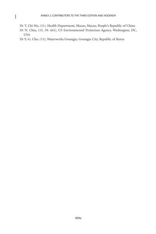 ANNEX 2. CONTRIBUTORS TO THE THIRD EDITION AND ADDENDA


Dr T. Chi Ho, (11), Health Department, Macao, Macao, People’s Republic of China
Dr N. Chiu, (15, 19: xlvi), US Environmental Protection Agency, Washington, DC,
  USA
Dr Y.-G. Cho, (11), Waterworks Gwangju, Gwangju City, Republic of Korea




                                      469a
 