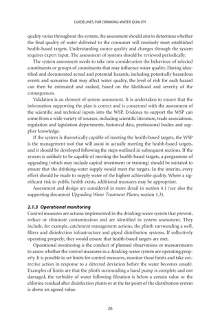 GUIDELINES FOR DRINKING-WATER QUALITY


quality varies throughout the system, the assessment should aim to determine whether
the ﬁnal quality of water delivered to the consumer will routinely meet established
health-based targets. Understanding source quality and changes through the system
requires expert input. The assessment of systems should be reviewed periodically.
    The system assessment needs to take into consideration the behaviour of selected
constituents or groups of constituents that may inﬂuence water quality. Having iden-
tiﬁed and documented actual and potential hazards, including potentially hazardous
events and scenarios that may affect water quality, the level of risk for each hazard
can then be estimated and ranked, based on the likelihood and severity of the
consequences.
    Validation is an element of system assessment. It is undertaken to ensure that the
information supporting the plan is correct and is concerned with the assessment of
the scientiﬁc and technical inputs into the WSP. Evidence to support the WSP can
come from a wide variety of sources, including scientiﬁc literature, trade associations,
regulation and legislation departments, historical data, professional bodies and sup-
plier knowledge.
    If the system is theoretically capable of meeting the health-based targets, the WSP
is the management tool that will assist in actually meeting the health-based targets,
and it should be developed following the steps outlined in subsequent sections. If the
system is unlikely to be capable of meeting the health-based targets, a programme of
upgrading (which may include capital investment or training) should be initiated to
ensure that the drinking-water supply would meet the targets. In the interim, every
effort should be made to supply water of the highest achievable quality. Where a sig-
niﬁcant risk to public health exists, additional measures may be appropriate.
    Assessment and design are considered in more detail in section 4.1 (see also the
supporting document Upgrading Water Treatment Plants; section 1.3).

2.1.3 Operational monitoring
Control measures are actions implemented in the drinking-water system that prevent,
reduce or eliminate contamination and are identiﬁed in system assessment. They
include, for example, catchment management actions, the plinth surrounding a well,
ﬁlters and disinfection infrastructure and piped distribution systems. If collectively
operating properly, they would ensure that health-based targets are met.
    Operational monitoring is the conduct of planned observations or measurements
to assess whether the control measures in a drinking-water system are operating prop-
erly. It is possible to set limits for control measures, monitor those limits and take cor-
rective action in response to a detected deviation before the water becomes unsafe.
Examples of limits are that the plinth surrounding a hand pump is complete and not
damaged, the turbidity of water following ﬁltration is below a certain value or the
chlorine residual after disinfection plants or at the far point of the distribution system
is above an agreed value.


                                            26
 