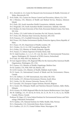 GUIDELINES FOR DRINKING-WATER QUALITY


Dr L. Fewtrell, (6, 12), Center for Research into Environment  Health, University of
  Wales, Aberystwyth, UK
Dr B. Fields, (16), Centers for Disease Control and Prevention, Atlanta, GA, USA
Mr J. Filiomea, (10), Ministry of Health and Medical Service, Honiara, Solomon
  Islands
Dr J. Fitch, (20), South Australian Health Commission, Adelaide, Australia
Dr J. Fitzgerald, (29), South Australian Health Commission, Adelaide, Australia
Dr J. Fleisher, (6), State University of New York, Downstate Medical Center, New York,
  NY, USA
Dr L. Forbes, (23), Leith Forbes  Associates Pty Ltd, Victoria, Australia
Dr T. Ford, (18), Montana State University, Bozeman, MT, USA
Dr R. Franceys, (27), Cranﬁeld University, Silsoe, UK
Ms P. Franz, (10), Paulau Environment Quality Protection Agency, Koror, Republic of
  Palau
Dr I. Fraser, (19, 20), Department of Health, London, UK
Dr C. Fricker, (14, 21: iv), CRF Consulting, Reading, UK
Dr A. Friday, (22), Ministry of Health, Kampala, Uganda
Dr E. Funari, (7), Istituto Superiore di Sanità, Rome, Italy
Dr H. Galal-Gorchev, (1, 2, 4, 5, 19: i–xii, liii, lxix), US Environmental Protection
  Agency, Washington, DC (formerly of WHO, Geneva, Switzerland)
Dr P. Gale, (8), WRc-NSF Ltd, Marlow, UK
Dr Luiz Augusto Galvao, (30), Regional Ofﬁce for the Americas/Pan American Health
  Organization, Washington, DC, USA
Dr Y. Ganou, (22), Ministry of Health, Ougadougo, Burkino Faso
Dr M. Gardner, (19), WRc-NSF Ltd, Marlow, UK
Dr A.E.H. Gassim, (22), Ministry of Health, Makkah, Saudi Arabia
Dr R. Gaunt, (4), International Council of Metals and the Environment, Ottawa,
  Canada
Dr A.-M. Gebhart, (3), NSF International, Ann Arbor, MI, USA
Dr B. Genthe, (27), Division Environment, Pretoria, South Africa
Dr C. Gerba, (14, 28), Arizona University, Tucson, AZ, USA
Dr T. Gerschel, (19), European Copper Institute, Brussels, Belgium
Dr A. Geyid, (30), Ethiopian Health and Nutrition Research Institute, Addis Ababa,
  Ethiopia
Dr H. Gezairy, (9), WHO, Regional Ofﬁce for the Eastern Mediterranean, Cairo, Egypt
Ms M. Giddings, (15, 19: xiii–lii, liv–lxviii, 20, 22, 29, 30, 31: ii, viii, ix, xi), Health
  Canada, Ottawa, Canada
Professor W. Giger, (27), Swiss Federal Institute for Environmental Science and Tech-
  nology, Dübendorf, Switzerland
Dr N. Gjolme, (29), National Institute for Public Health, Oslo, Norway
Dr A. Glasmacher, (14), Universität Bonn, Bonn, Germany
Dr A. Godfree, (23, 25, 27), United Utilities Water, Warrington, UK

                                            472
 