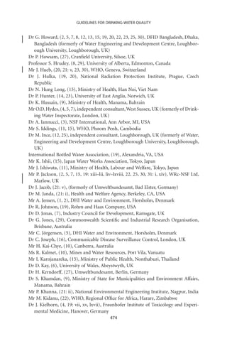 GUIDELINES FOR DRINKING-WATER QUALITY


Dr G. Howard, (2, 5, 7, 8, 12, 13, 15, 19, 20, 22, 23, 25, 30), DFID Bangladesh, Dhaka,
   Bangladesh (formerly of Water Engineering and Development Centre, Loughbor-
   ough University, Loughborough, UK)
Dr P. Howsam, (27), Cranﬁeld University, Silsoe, UK
Professor S. Hrudey, (8, 29), University of Alberta, Edmonton, Canada
Mr J. Hueb, (20, 21: v, 23, 30), WHO, Geneva, Switzerland
Dr J. Hulka, (19, 20), National Radiation Protection Institute, Prague, Czech
   Republic
Dr N. Hung Long, (15), Ministry of Health, Han Noi, Viet Nam
Dr P. Hunter, (14, 23), University of East Anglia, Norwich, UK
Dr K. Hussain, (9), Ministry of Health, Manama, Bahrain
Mr O.D. Hydes, (4, 5, 7), independent consultant, West Sussex, UK (formerly of Drink-
   ing Water Inspectorate, London, UK)
Dr A. Iannucci, (3), NSF International, Ann Arbor, MI, USA
Mr S. Iddings, (11, 15), WHO, Phnom Penh, Cambodia
Dr M. Ince, (12, 25), independent consultant, Loughborough, UK (formerly of Water,
   Engineering and Development Centre, Loughborough University, Loughborough,
   UK)
International Bottled Water Association, (19), Alexandria, VA, USA
Mr K. Ishii, (15), Japan Water Works Association, Tokyo, Japan
Mr J. Ishiwata, (11), Ministry of Health, Labour and Welfare, Tokyo, Japan
Mr P. Jackson, (2, 5, 7, 15, 19: xiii–lii, liv–lxviii, 22, 25, 30, 31: i, xiv), WRc-NSF Ltd,
   Marlow, UK
Dr J. Jacob, (21: v), (formerly of Umweltbundesamt, Bad Elster, Germany)
Dr M. Janda, (21: i), Health and Welfare Agency, Berkeley, CA, USA
Mr A. Jensen, (1, 2), DHI Water and Environment, Horsholm, Denmark
Dr R. Johnson, (19), Rohm and Haas Company, USA
Dr D. Jonas, (7), Industry Council for Development, Ramsgate, UK
Dr G. Jones, (29), Commonwealth Scientiﬁc and Industrial Research Organisation,
   Brisbane, Australia
Mr C. Jörgensen, (5), DHI Water and Environment, Horsholm, Denmark
Dr C. Joseph, (16), Communicable Disease Surveillance Control, London, UK
Mr H. Kai-Chye, (10), Canberra, Australia
Ms R. Kalmet, (10), Mines and Water Resources, Port Vila, Vanuatu
Mr I. Karnjanareka, (15), Ministry of Public Health, Nonthaburi, Thailand
Dr D. Kay, (6), University of Wales, Abeystwyth, UK
Dr H. Kerndorff, (27), Umweltbundesamt, Berlin, Germany
Dr S. Khamdan, (9), Ministry of State for Municipalities and Environment Affairs,
   Manama, Bahrain
Mr P. Khanna, (21: ii), National Environmental Engineering Institute, Nagpur, India
Mr M. Kidanu, (22), WHO, Regional Ofﬁce for Africa, Harare, Zimbabwe
Dr J. Kielhorn, (4, 19: vii, xv, lxvii), Fraunhofer Institute of Toxicology and Experi-
   mental Medicine, Hanover, Germany
                                            474
 