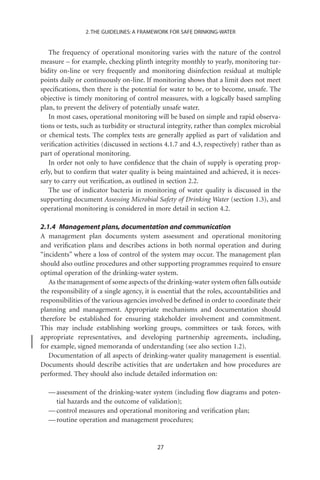 2. THE GUIDELINES: A FRAMEWORK FOR SAFE DRINKING-WATER


   The frequency of operational monitoring varies with the nature of the control
measure – for example, checking plinth integrity monthly to yearly, monitoring tur-
bidity on-line or very frequently and monitoring disinfection residual at multiple
points daily or continuously on-line. If monitoring shows that a limit does not meet
speciﬁcations, then there is the potential for water to be, or to become, unsafe. The
objective is timely monitoring of control measures, with a logically based sampling
plan, to prevent the delivery of potentially unsafe water.
   In most cases, operational monitoring will be based on simple and rapid observa-
tions or tests, such as turbidity or structural integrity, rather than complex microbial
or chemical tests. The complex tests are generally applied as part of validation and
veriﬁcation activities (discussed in sections 4.1.7 and 4.3, respectively) rather than as
part of operational monitoring.
   In order not only to have conﬁdence that the chain of supply is operating prop-
erly, but to conﬁrm that water quality is being maintained and achieved, it is neces-
sary to carry out veriﬁcation, as outlined in section 2.2.
   The use of indicator bacteria in monitoring of water quality is discussed in the
supporting document Assessing Microbial Safety of Drinking Water (section 1.3), and
operational monitoring is considered in more detail in section 4.2.

2.1.4 Management plans, documentation and communication
A management plan documents system assessment and operational monitoring
and veriﬁcation plans and describes actions in both normal operation and during
“incidents” where a loss of control of the system may occur. The management plan
should also outline procedures and other supporting programmes required to ensure
optimal operation of the drinking-water system.
   As the management of some aspects of the drinking-water system often falls outside
the responsibility of a single agency, it is essential that the roles, accountabilities and
responsibilities of the various agencies involved be deﬁned in order to coordinate their
planning and management. Appropriate mechanisms and documentation should
therefore be established for ensuring stakeholder involvement and commitment.
This may include establishing working groups, committees or task forces, with
appropriate representatives, and developing partnership agreements, including,
for example, signed memoranda of understanding (see also section 1.2).
   Documentation of all aspects of drinking-water quality management is essential.
Documents should describe activities that are undertaken and how procedures are
performed. They should also include detailed information on:

   — assessment of the drinking-water system (including ﬂow diagrams and poten-
     tial hazards and the outcome of validation);
   — control measures and operational monitoring and veriﬁcation plan;
   — routine operation and management procedures;


                                            27
 