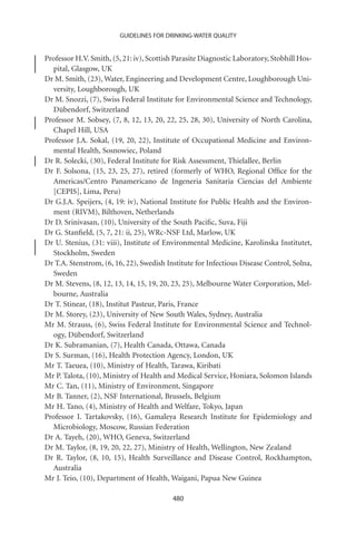 GUIDELINES FOR DRINKING-WATER QUALITY


Professor H.V. Smith, (5, 21: iv), Scottish Parasite Diagnostic Laboratory, Stobhill Hos-
  pital, Glasgow, UK
Dr M. Smith, (23), Water, Engineering and Development Centre, Loughborough Uni-
  versity, Loughborough, UK
Dr M. Snozzi, (7), Swiss Federal Institute for Environmental Science and Technology,
  Dübendorf, Switzerland
Professor M. Sobsey, (7, 8, 12, 13, 20, 22, 25, 28, 30), University of North Carolina,
  Chapel Hill, USA
Professor J.A. Sokal, (19, 20, 22), Institute of Occupational Medicine and Environ-
  mental Health, Sosnowiec, Poland
Dr R. Solecki, (30), Federal Institute for Risk Assessment, Thielallee, Berlin
Dr F. Solsona, (15, 23, 25, 27), retired (formerly of WHO, Regional Ofﬁce for the
  Americas/Centro Panamericano de Ingeneria Sanitaria Ciencias del Ambiente
  [CEPIS], Lima, Peru)
Dr G.J.A. Speijers, (4, 19: iv), National Institute for Public Health and the Environ-
  ment (RIVM), Bilthoven, Netherlands
Dr D. Srinivasan, (10), University of the South Paciﬁc, Suva, Fiji
Dr G. Stanﬁeld, (5, 7, 21: ii, 25), WRc-NSF Ltd, Marlow, UK
Dr U. Stenius, (31: viii), Institute of Environmental Medicine, Karolinska Institutet,
  Stockholm, Sweden
Dr T.A. Stenstrom, (6, 16, 22), Swedish Institute for Infectious Disease Control, Solna,
  Sweden
Dr M. Stevens, (8, 12, 13, 14, 15, 19, 20, 23, 25), Melbourne Water Corporation, Mel-
  bourne, Australia
Dr T. Stinear, (18), Institut Pasteur, Paris, France
Dr M. Storey, (23), University of New South Wales, Sydney, Australia
Mr M. Strauss, (6), Swiss Federal Institute for Environmental Science and Technol-
  ogy, Dübendorf, Switzerland
Dr K. Subramanian, (7), Health Canada, Ottawa, Canada
Dr S. Surman, (16), Health Protection Agency, London, UK
Mr T. Taeuea, (10), Ministry of Health, Tarawa, Kiribati
Mr P. Talota, (10), Ministry of Health and Medical Service, Honiara, Solomon Islands
Mr C. Tan, (11), Ministry of Environment, Singapore
Mr B. Tanner, (2), NSF International, Brussels, Belgium
Mr H. Tano, (4), Ministry of Health and Welfare, Tokyo, Japan
Professor I. Tartakovsky, (16), Gamaleya Research Institute for Epidemiology and
  Microbiology, Moscow, Russian Federation
Dr A. Tayeh, (20), WHO, Geneva, Switzerland
Dr M. Taylor, (8, 19, 20, 22, 27), Ministry of Health, Wellington, New Zealand
Dr R. Taylor, (8, 10, 15), Health Surveillance and Disease Control, Rockhampton,
  Australia
Mr J. Teio, (10), Department of Health, Waigani, Papua New Guinea

                                          480
 