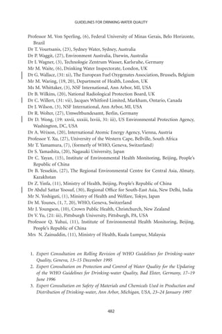 GUIDELINES FOR DRINKING-WATER QUALITY


Professor M. Von Sperling, (6), Federal University of Minas Gerais, Belo Horizonte,
  Brazil
Dr T. Vourtsanis, (23), Sydney Water, Sydney, Australia
Dr P. Waggit, (27), Environment Australia, Darwin, Australia
Dr I. Wagner, (3), Technologie Zentrum Wasser, Karlsruhe, Germany
Mr M. Waite, (6), Drinking Water Inspectorate, London, UK
Dr G. Wallace, (31: xi), The European Fuel Oxygenates Association, Brussels, Belgium
Mr M. Waring, (19, 20), Department of Health, London, UK
Ms M. Whittaker, (3), NSF International, Ann Arbor, MI, USA
Dr B. Wilkins, (20), National Radiological Protection Board, UK
Dr C. Willert, (31: vii), Jacques Whitford Limited, Markham, Ontario, Canada
Dr J. Wilson, (3), NSF International, Ann Arbor, MI, USA
Dr R. Wolter, (27), Umweltbundesamt, Berlin, Germany
Dr D. Wong, (19: xxvii, xxxiii, lxviii, 31: iii), US Environmental Protection Agency,
  Washington, DC, USA
Dr A. Wrixon, (20), International Atomic Energy Agency, Vienna, Austria
Professor Y. Xu, (27), University of the Western Cape, Bellville, South Africa
Mr T. Yamamura, (7), (formerly of WHO, Geneva, Switzerland)
Dr S. Yamashita, (20), Nagasaki University, Japan
Dr C. Yayan, (15), Institute of Environmental Health Monitoring, Beijing, People’s
  Republic of China
Dr B. Yessekin, (27), The Regional Environmental Centre for Central Asia, Almaty,
  Kazakhstan
Dr Z. Yinfa, (11), Ministry of Health, Beijing, People’s Republic of China
Dr Abdul Sattar Yoosuf, (30), Regional Ofﬁce for South-East Asia, New Delhi, India
Mr N. Yoshiguti, (1), Ministry of Health and Welfare, Tokyo, Japan
Dr M. Younes, (1, 7, 20), WHO, Geneva, Switzerland
Mr J. Youngson, (10), Crown Public Health, Christchurch, New Zealand
Dr V. Yu, (21: iii), Pittsburgh University, Pittsburgh, PA, USA
Professor Q. Yuhui, (11), Institute of Environmental Health Monitoring, Beijing,
  People’s Republic of China
Mrs N. Zainuddin, (11), Ministry of Health, Kuala Lumpur, Malaysia


 1. Expert Consultation on Rolling Revision of WHO Guidelines for Drinking-water
    Quality, Geneva, 13–15 December 1995
 2. Expert Consultation on Protection and Control of Water Quality for the Updating
    of the WHO Guidelines for Drinking-water Quality, Bad Elster, Germany, 17–19
    June 1996
 3. Expert Consultation on Safety of Materials and Chemicals Used in Production and
    Distribution of Drinking-water, Ann Arbor, Michigan, USA, 23–24 January 1997


                                        482
 