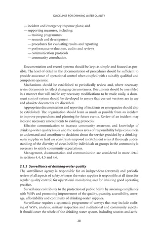 GUIDELINES FOR DRINKING-WATER QUALITY


   — incident and emergency response plans; and
   — supporting measures, including:
     — training programmes
     — research and development
     — procedures for evaluating results and reporting
     — performance evaluations, audits and reviews
     — communication protocols
     — community consultation.

   Documentation and record systems should be kept as simple and focused as pos-
sible. The level of detail in the documentation of procedures should be sufﬁcient to
provide assurance of operational control when coupled with a suitably qualiﬁed and
competent operator.
   Mechanisms should be established to periodically review and, where necessary,
revise documents to reﬂect changing circumstances. Documents should be assembled
in a manner that will enable any necessary modiﬁcations to be made easily. A docu-
ment control system should be developed to ensure that current versions are in use
and obsolete documents are discarded.
   Appropriate documentation and reporting of incidents or emergencies should also
be established. The organization should learn as much as possible from an incident
to improve preparedness and planning for future events. Review of an incident may
indicate necessary amendments to existing protocols.
   Effective communication to increase community awareness and knowledge of
drinking-water quality issues and the various areas of responsibility helps consumers
to understand and contribute to decisions about the service provided by a drinking-
water supplier or land use constraints imposed in catchment areas. A thorough under-
standing of the diversity of views held by individuals or groups in the community is
necessary to satisfy community expectations.
   Management, documentation and communication are considered in more detail
in sections 4.4, 4.5 and 4.6.

2.1.5 Surveillance of drinking-water quality
The surveillance agency is responsible for an independent (external) and periodic
review of all aspects of safety, whereas the water supplier is responsible at all times for
regular quality control, for operational monitoring and for ensuring good operating
practice.
    Surveillance contributes to the protection of public health by assessing compliance
with WSPs and promoting improvement of the quality, quantity, accessibility, cover-
age, affordability and continuity of drinking-water supplies.
    Surveillance requires a systematic programme of surveys that may include audit-
ing of WSPs, analysis, sanitary inspection and institutional and community aspects.
It should cover the whole of the drinking-water system, including sources and activ-

                                            28
 