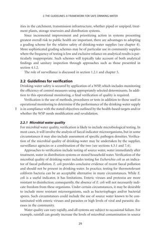 2. THE GUIDELINES: A FRAMEWORK FOR SAFE DRINKING-WATER


ities in the catchment, transmission infrastructure, whether piped or unpiped, treat-
ment plants, storage reservoirs and distribution systems.
    Since incremental improvement and prioritizing action in systems presenting
greatest overall risk to public health are important, there are advantages to adopting
a grading scheme for the relative safety of drinking-water supplies (see chapter 4).
More sophisticated grading schemes may be of particular use in community supplies
where the frequency of testing is low and exclusive reliance on analytical results is par-
ticularly inappropriate. Such schemes will typically take account of both analytical
ﬁndings and sanitary inspection through approaches such as those presented in
section 4.1.2.
    The role of surveillance is discussed in section 1.2.1 and chapter 5.

2.2 Guidelines for veriﬁcation
Drinking-water safety is secured by application of a WSP, which includes monitoring
the efﬁciency of control measures using appropriately selected determinants. In addi-
tion to this operational monitoring, a ﬁnal veriﬁcation of quality is required.
    Veriﬁcation is the use of methods, procedures or tests in addition to those used in
operational monitoring to determine if the performance of the drinking-water supply
is in compliance with the stated objectives outlined by the health-based targets and/or
whether the WSP needs modiﬁcation and revalidation.

2.2.1 Microbial water quality
For microbial water quality, veriﬁcation is likely to include microbiological testing. In
most cases, it will involve the analysis of faecal indicator microorganisms, but in some
circumstances it may also include assessment of speciﬁc pathogen densities. Veriﬁca-
tion of the microbial quality of drinking-water may be undertaken by the supplier,
surveillance agencies or a combination of the two (see sections 4.3.1 and 7.4).
   Approaches to veriﬁcation include testing of source water, water immediately after
treatment, water in distribution systems or stored household water. Veriﬁcation of the
microbial quality of drinking-water includes testing for Escherichia coli as an indica-
tor of faecal pollution. E. coli provides conclusive evidence of recent faecal pollution
and should not be present in drinking-water. In practice, testing for thermotolerant
coliform bacteria can be an acceptable alternative in many circumstances. While E.
coli is a useful indicator, it has limitations. Enteric viruses and protozoa are more
resistant to disinfection; consequently, the absence of E. coli will not necessarily indi-
cate freedom from these organisms. Under certain circumstances, it may be desirable
to include more resistant microorganisms, such as bacteriophages and/or bacterial
spores. Such circumstances could include the use of source water known to be con-
taminated with enteric viruses and parasites or high levels of viral and parasitic dis-
eases in the community.
   Water quality can vary rapidly, and all systems are subject to occasional failure. For
example, rainfall can greatly increase the levels of microbial contamination in source

                                           29
 
