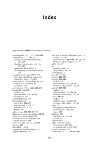 Index




Page numbers in bold indicate main discussions.

Acanthamoeba 122, 123, 125, 259–261               Agricultural activities, chemicals from 147
Acceptability 7, 23, 210–220                        analysis 159, 161
  biologically derived contaminants                 guideline values 187–188, 189, 190, 191
        211–213                                     treatment achievabilities 169–170
  chemical contaminants 146, 156,                 AIDS 124, 270
        213–219                                   Air
  desalinated water 112–113                         chemical intake 152
  in emergency and disaster situations              radon intake 206–207
        106                                       Air stripping 175
Acceptable daily intake (ADI) 150                 Aircraft 116–117
  derivation of guideline values 152              Airports 116–117
  uncertainty factors 150–151                     Alachlor 297–298
Access to water (accessibility) 90, 91–92           analysis 161
  deﬁnition of reasonable 91                        guideline value 191, 298, 491
  equitability 105                                  treatment achievability 169, 298
Acinetobacter 102, 124, 222–224, 286              Aldicarb 298–300
Acrylamide 296–297                                  analysis 161
  analysis 162                                      guideline value 191, 299, 491
  guideline value 194, 296, 491                     treatment achievability 169, 299
Actinomycetes 212                                 Aldrin 300–301
Activated alumina 179                               analysis 161
Activated carbon                                    guideline value 191, 300, 491
  adsorption 176–177                                treatment achievability 169, 300
  granular (GAC) 176, 177                         Algae 213
  powdered (PAC) 176                                blue-green see Cyanobacteria
Additives 30                                        harmful events 111, 213
Adenoviruses 122, 248–250, 295                      toxins 111
Adequacy of supply, surveillance 90–93            Alkalinity 217
ADI see Acceptable daily intake                     corrosion and 181, 184
Advanced oxidation processes 173                    see also pH
Aeration processes 175                            Alkylbenzenes 217
Aeromonas 102, 124, 224–225, 286                  Alpha radiation activity
Aerosols 123                                        measurement 207–208
Affordability 90, 92                                screening levels 204, 205, 206
Aggressivity, desalinated water 112               Alumina, activated 179
Aggressivity index 183                            Aluminium 193, 213, 301–303, 489


                                            494
 