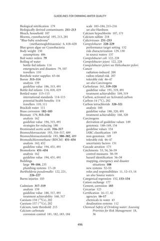GUIDELINES FOR DRINKING-WATER QUALITY


Biological nitriﬁcation 179                         scale 183–184, 215–216
Biologically derived contaminants 211–213           see also Hardness
Bleach, household 107                             Calcium hypochlorite 107, 171
Blooms, cyanobacterial 195, 213, 281              Calcium sulfate 218
“Blue-baby syndrome”                              Caliciviruses 251–253
        (methaemoglobinaemia) 6, 418–420          Campylobacter 228–229
Blue-green algae see Cyanobacteria                  performance target setting 132
Body weight 150                                     risk characterization 129, 130
  assumptions 486                                   in source waters 137
Boil water orders 79                              Campylobacter coli 122, 228
Boiling of water                                  Campylobacter jejuni 122, 228
  bottle-fed infants 114                          Campylobacter pylori see Helicobacter pylori
  emergencies and disasters 79, 107               Cancer
  travellers 110                                    radiation-induced 200
Borehole water supplies 65–66                       radon-related risk 207
Boron 313–314                                       tolerable risk 46–47
  analysis 159                                      see also Carcinogens
  guideline value 186, 313, 491                   Carbofuran 161, 319–320
Bottle-fed infants 114, 418, 419                    guideline value 191, 319, 491
Bottled water 113–115                               treatment achievability 169, 319
  international standards 114–115                 Carbon, activated see Activated carbon
  potential health beneﬁts 114                    Carbon-14 (14C), 202
  travellers 110, 111                             Carbon tetrachloride 320–321
Brackish water 111                                  analysis 160
Brass corrosion 182–183                             guideline value 188, 320, 491
Bromate 179, 315–316                                treatment achievability 168, 320
  analysis 162                                    Carcinogens
  guideline value 194, 315, 491                     derivation of guideline values 149
  strategies for reducing 180                       genotoxic 148–149, 154
Brominated acetic acids 316–317                     guideline values 154
Bromochloroacetate 193, 316–317, 489                IARC classiﬁcation 149
Bromochloroacetonitrile 193, 380–382, 489           non-genotoxic 149
Bromodichloromethane (BDCM) 451–454                 tolerable risk 46–47
  analysis 162, 452                                 uncertainty factors 151
  guideline value 194, 451, 491                   Cascade aeration 175
Bromoform 451–454                                 Catchments 53, 54, 56–59
  analysis 162                                      control measures 58–59
  guideline value 194, 451, 491                     hazard identiﬁcation 56–58
Buildings                                           mapping, emergency and disaster
  large 99–104, 235                                       situations 108
  plumbing systems 17–18                            new systems 52–53
Burkholderia pseudomallei 122, 221,                 roles and responsibilities 11, 12–13, 14
        226–227                                     see also Source waters
Burns injuries 103                                Categorical regression 152, 153–154
                                                  Cation exchange 177
Cadmium 317–319                                   Cement, corrosion 183
  analysis 159                                    Cercariae 123
  guideline value 188, 317, 491                   Certiﬁcation 16–17, 42
  treatment achievability 168, 317                  agencies 16–17
Caesium-134 (134Cs), 202                            chemicals in water 43
Caesium-137 (137Cs), 202                            desalination systems 112
Calcium, taste threshold 215                      Chemical Safety of Drinking-water: Assessing
Calcium carbonate                                         Priorities for Risk Management 18,
  corrosion control 181, 182, 183, 184                    36


                                            496
 