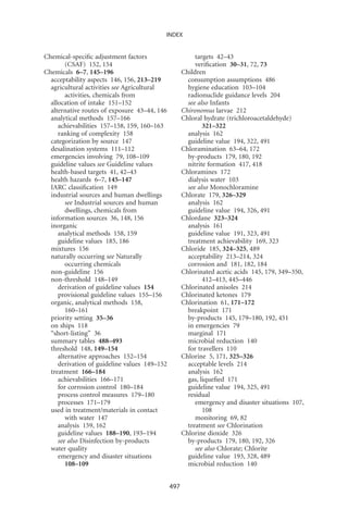 INDEX


Chemical-speciﬁc adjustment factors                      targets 42–43
        (CSAF) 152, 154                                  veriﬁcation 30–31, 72, 73
Chemicals 6–7, 145–196                              Children
  acceptability aspects 146, 156, 213–219             consumption assumptions 486
  agricultural activities see Agricultural            hygiene education 103–104
        activities, chemicals from                    radionuclide guidance levels 204
  allocation of intake 151–152                        see also Infants
  alternative routes of exposure 43–44, 146         Chironomus larvae 212
  analytical methods 157–166                        Chloral hydrate (trichloroacetaldehyde)
     achievabilities 157–158, 159, 160–163                  321–322
     ranking of complexity 158                        analysis 162
  categorization by source 147                        guideline value 194, 322, 491
  desalination systems 111–112                      Chloramination 63–64, 172
  emergencies involving 79, 108–109                   by-products 179, 180, 192
  guideline values see Guideline values               nitrite formation 417, 418
  health-based targets 41, 42–43                    Chloramines 172
  health hazards 6–7, 145–147                         dialysis water 103
  IARC classiﬁcation 149                              see also Monochloramine
  industrial sources and human dwellings            Chlorate 179, 326–329
        see Industrial sources and human              analysis 162
        dwellings, chemicals from                     guideline value 194, 326, 491
  information sources 36, 148, 156                  Chlordane 323–324
  inorganic                                           analysis 161
     analytical methods 158, 159                      guideline value 191, 323, 491
     guideline values 185, 186                        treatment achievability 169, 323
  mixtures 156                                      Chloride 185, 324–325, 489
  naturally occurring see Naturally                   acceptability 213–214, 324
        occurring chemicals                           corrosion and 181, 182, 184
  non-guideline 156                                 Chlorinated acetic acids 145, 179, 349–350,
  non-threshold 148–149                                     412–413, 445–446
     derivation of guideline values 154             Chlorinated anisoles 214
     provisional guideline values 155–156           Chlorinated ketones 179
  organic, analytical methods 158,                  Chlorination 61, 171–172
        160–161                                       breakpoint 171
  priority setting 35–36                              by-products 145, 179–180, 192, 451
  on ships 118                                        in emergencies 79
  “short-listing” 36                                  marginal 171
  summary tables 488–493                              microbial reduction 140
  threshold 148, 149–154                              for travellers 110
     alternative approaches 152–154                 Chlorine 5, 171, 325–326
     derivation of guideline values 149–152           acceptable levels 214
  treatment 166–184                                   analysis 162
     achievabilities 166–171                          gas, liqueﬁed 171
     for corrosion control 180–184                    guideline value 194, 325, 491
     process control measures 179–180                 residual
     processes 171–179                                   emergency and disaster situations 107,
  used in treatment/materials in contact                    108
        with water 147                                   monitoring 69, 82
     analysis 159, 162                                treatment see Chlorination
     guideline values 188–190, 193–194              Chlorine dioxide 326
     see also Disinfection by-products                by-products 179, 180, 192, 326
  water quality                                          see also Chlorate; Chlorite
     emergency and disaster situations                guideline value 193, 328, 489
        108–109                                       microbial reduction 140


                                              497
 