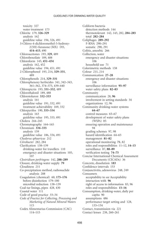GUIDELINES FOR DRINKING-WATER QUALITY


  toxicity 327                                          Coliform bacteria
  water treatment 173                                     detection methods 144
Chlorite 179, 326–329                                     thermotolerant 142, 143, 282, 284–285
  analysis 162                                            total 282–284
  guideline value 194, 326, 491                         Coliphages 289–292
3-Chloro-4-dichloromethyl-5-hydroxy-                      F-RNA 290–291
        2(5H)-furanone (MX) 193,                          somatic 290, 291
        414–415, 490                                    Colitis, amoebic 266
Chloroacetones 193, 329, 489                            Collection, water
Chlorobenzilate 189, 488                                  emergency and disaster situations
Chloroform 145, 451–454                                          106
  analysis 162, 452                                       household use 71
  guideline value 194, 451, 491                         Colorimetric methods 158
2-Chlorophenol 193, 214, 329–331,                       Colour 211, 214
        489                                             Communication 27–28
Chlorophenols 214, 329–331                                emergency and disaster situations
Chlorophenoxy herbicides 341, 342–343,                           106
        361–362, 374–375, 439–440                         surveillance information 95–97
Chloropicrin 193, 331–332, 489                            water safety plans 82–83
Chlorothalonil 189, 488                                 Community
Chlorotoluron 332–333                                     communication 28, 96
  analysis 161                                            involvement in setting standards 34
  guideline value 191, 332, 491                           organizations 12, 96
  treatment achievability 169, 332                      Community drinking-water systems
Chlorpyrifos 190, 333–334                                        64–67
  analysis 163                                            control measures 65–67
  guideline value 195, 333, 491                           development of water safety plans
Cholera 244–245                                                  (WSPs) 85
Chromatography 164–165                                    ensuring operation and maintenance
Chromium 334–335                                                 94
  analysis 159                                            grading schemes 97, 98
  guideline value 186, 334, 491                           hazard identiﬁcation 64–65
Chydorus sphaericus 212                                   management 81–82
Citrobacter 282, 284                                      operational monitoring 71, 82
Clariﬁcation 138–139                                      roles and responsibilities 11–12, 14–15
  drinking-water for travellers 110                       surveillance 87, 88–89
  emergency and disaster situations 105,                  veriﬁcation testing 74–75
        107                                             Concise International Chemical Assessment
Clostridium perfringens 142, 288–289                             Documents (CICADs) 36
Closure, drinking-water supply 79                       Concrete, dissolution 183
Cloudiness 211                                          Conﬁdence intervals 153
Co-precipitation method, radionuclide                   Conjunctivitis, adenovirus 248, 249
        analysis 208                                    Consumers
Coagulation (chemical) 60, 175–176                        acceptability to see Acceptability
  before disinfection 179–180                             interaction with 96
  microbial reduction 138–139                             right of access to information 83, 96
Coal-tar linings, pipes 428, 430                          roles and responsibilities 15–16
Coastal water 111                                       Consumption, drinking-water, daily per
Code of good practice 33–34                                      capita 90
Code of Practice for Collecting, Processing and           assumptions 486
        Marketing of Natural Mineral Waters               performance target setting and 128,
        115                                                      133–134
Codex Alimentarius Commission (CAC)                     Contact, transmission via 221
        114–115                                         Contact lenses 238, 260–261


                                                  498
 