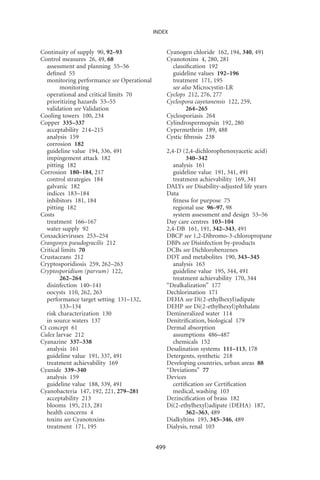 INDEX


Continuity of supply 90, 92–93                   Cyanogen chloride 162, 194, 340, 491
Control measures 26, 49, 68                      Cyanotoxins 4, 280, 281
  assessment and planning 55–56                    classiﬁcation 192
  deﬁned 55                                        guideline values 192–196
  monitoring performance see Operational           treatment 171, 195
        monitoring                                 see also Microcystin-LR
  operational and critical limits 70             Cyclops 212, 276, 277
  prioritizing hazards 53–55                     Cyclospora cayetanensis 122, 259,
  validation see Validation                              264–265
Cooling towers 100, 234                          Cyclosporiasis 264
Copper 335–337                                   Cylindrospermopsin 192, 280
  acceptability 214–215                          Cypermethrin 189, 488
  analysis 159                                   Cystic ﬁbrosis 238
  corrosion 182
  guideline value 194, 336, 491                  2,4-D (2,4-dichlorophenoxyacetic acid)
  impingement attack 182                                 340–342
  pitting 182                                       analysis 161
Corrosion 180–184, 217                              guideline value 191, 341, 491
  control strategies 184                            treatment achievability 169, 341
  galvanic 182                                   DALYs see Disability-adjusted life years
  indices 183–184                                Data
  inhibitors 181, 184                               ﬁtness for purpose 75
  pitting 182                                       regional use 96–97, 98
Costs                                               system assessment and design 53–56
  treatment 166–167                              Day care centres 103–104
  water supply 92                                2,4-DB 161, 191, 342–343, 491
Coxsackieviruses 253–254                         DBCP see 1,2-Dibromo-3-chloropropane
Crangonyx pseudogracilis 212                     DBPs see Disinfection by-products
Critical limits 70                               DCBs see Dichlorobenzenes
Crustaceans 212                                  DDT and metabolites 190, 343–345
Cryptosporidiosis 259, 262–263                      analysis 163
Cryptosporidium (parvum) 122,                       guideline value 195, 344, 491
        262–264                                     treatment achievability 170, 344
  disinfection 140–141                           “Dealkalization” 177
  oocysts 110, 262, 263                          Dechlorination 171
  performance target setting 131–132,            DEHA see Di(2-ethylhexyl)adipate
        133–134                                  DEHP see Di(2-ethylhexyl)phthalate
  risk characterization 130                      Demineralized water 114
  in source waters 137                           Denitriﬁcation, biological 179
Ct concept 61                                    Dermal absorption
Culex larvae 212                                    assumptions 486–487
Cyanazine 337–338                                   chemicals 152
  analysis 161                                   Desalination systems 111–113, 178
  guideline value 191, 337, 491                  Detergents, synthetic 218
  treatment achievability 169                    Developing countries, urban areas 88
Cyanide 339–340                                  “Deviations” 77
  analysis 159                                   Devices
  guideline value 188, 339, 491                     certiﬁcation see Certiﬁcation
Cyanobacteria 147, 192, 221, 279–281                medical, washing 103
  acceptability 213                              Dezinciﬁcation of brass 182
  blooms 195, 213, 281                           Di(2-ethylhexyl)adipate (DEHA) 187,
  health concerns 4                                      362–363, 489
  toxins see Cyanotoxins                         Dialkyltins 193, 345–346, 489
  treatment 171, 195                             Dialysis, renal 103


                                           499
 