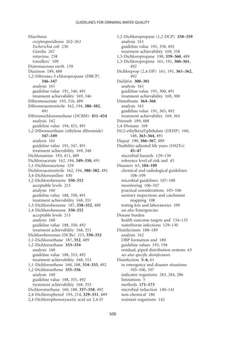 GUIDELINES FOR DRINKING-WATER QUALITY


Diarrhoea                                           1,2-Dichloropropane (1,2-DCP) 358–359
   cryptosporidiosis 262–263                           analysis 161
   Escherichia coli 230                                guideline value 191, 358, 492
   Giardia 267                                         treatment achievability 169, 358
   rotavirus 258                                    1,3-Dichloropropane 190, 359–360, 489
   travellers’ 109                                  1,3-Dichloropropene 161, 191, 360–361,
Diatomaceous earth 139                                       492
Diazinon 189, 488                                   Dichlorprop (2,4-DP) 161, 191, 361–362,
1,2-Dibromo-3-chloropropane (DBCP)                           492
        346–347                                     Dieldrin 300–301
   analysis 161                                        analysis 161
   guideline value 191, 346, 491                       guideline value 191, 300, 491
   treatment achievability 169, 346                    treatment achievability 169, 300
Dibromoacetate 193, 316, 489                        Dimethoate 364–366
Dibromoacetonitrile 162, 194, 380–382,                 analysis 161
        491                                            guideline value 191, 365, 492
Dibromochloromethane (DCBM) 451–454                    treatment achievability 169, 365
   analysis 162                                     Dinoseb 189, 488
   guideline value 194, 451, 491                    1,4-Dioxane 168
1,2-Dibromoethane (ethylene dibromide)              Di(2-ethylhexyl)phthalate (DEHP) 160,
        347–349                                              188, 363–364, 491
   analysis 161                                     Diquat 190, 366–367, 489
   guideline value 191, 347, 491                    Disability-adjusted life years (DALYs)
   treatment achievability 169, 348                          45–47
Dichloramine 193, 411, 489                             microbial hazards 129–130
Dichloroacetate 162, 194, 349–350, 491                 reference level of risk and 45
1,1-Dichloroacetone 329                             Disasters 63, 104–109
Dichloroacetonitrile 162, 194, 380–382, 491            chemical and radiological guidelines
3,4-Dichloroaniline 430                                      108–109
1,2-Dichlorobenzene 350–352                            microbial guidelines 107–108
   acceptable levels 215                               monitoring 106–107
   analysis 160                                        practical considerations 105–106
   guideline value 188, 350, 491                       sanitary inspections and catchment
   treatment achievability 168, 351                          mapping 108
1,3-Dichlorobenzene 187, 350–352, 489                  testing kits and laboratories 109
1,4-Dichlorobenzene 350–352                            see also Emergencies
   acceptable levels 215                            Disease burden
   analysis 160                                        health outcome targets and 134–135
   guideline value 188, 350, 492                       waterborne infections 129–130
   treatment achievability 168, 351                 Disinfectants 188–189
Dichlorobenzenes (DCBs) 215, 350–352                   analysis 162
1,1-Dichloroethane 187, 352, 489                       DBP formation and 180
1,2-Dichloroethane 353–354                             guideline values 193, 194
   analysis 160                                        residual, piped distribution systems 63
   guideline value 188, 353, 492                       see also speciﬁc disinfectants
   treatment achievability 168, 353                 Disinfection 5–6, 61
1,1-Dichloroethene 160, 188, 354–355, 492              in emergency and disaster situations
1,2-Dichloroethene 355–356                                   105–106, 107
   analysis 160                                        indicator organisms 283, 284, 286
   guideline value 188, 355, 492                       limitations 5
   treatment achievability 168, 355                    methods 171–173
Dichloromethane 160, 188, 357–358, 492                 microbial reduction 140–141
2,4-Dichlorophenol 193, 214, 329–331, 489              non-chemical 180
2,4-Dichlorophenoxyacetic acid see 2,4-D               resistant organisms 142


                                              500
 