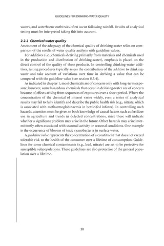 GUIDELINES FOR DRINKING-WATER QUALITY


waters, and waterborne outbreaks often occur following rainfall. Results of analytical
testing must be interpreted taking this into account.

2.2.2 Chemical water quality
Assessment of the adequacy of the chemical quality of drinking-water relies on com-
parison of the results of water quality analysis with guideline values.
    For additives (i.e., chemicals deriving primarily from materials and chemicals used
in the production and distribution of drinking-water), emphasis is placed on the
direct control of the quality of these products. In controlling drinking-water addi-
tives, testing procedures typically assess the contribution of the additive to drinking-
water and take account of variations over time in deriving a value that can be
compared with the guideline value (see section 8.5.4).
    As indicated in chapter 1, most chemicals are of concern only with long-term expo-
sure; however, some hazardous chemicals that occur in drinking-water are of concern
because of effects arising from sequences of exposures over a short period. Where the
concentration of the chemical of interest varies widely, even a series of analytical
results may fail to fully identify and describe the public health risk (e.g., nitrate, which
is associated with methaemoglobinaemia in bottle-fed infants). In controlling such
hazards, attention must be given to both knowledge of causal factors such as fertilizer
use in agriculture and trends in detected concentrations, since these will indicate
whether a signiﬁcant problem may arise in the future. Other hazards may arise inter-
mittently, often associated with seasonal activity or seasonal conditions. One example
is the occurrence of blooms of toxic cyanobacteria in surface water.
    A guideline value represents the concentration of a constituent that does not exceed
tolerable risk to the health of the consumer over a lifetime of consumption. Guide-
lines for some chemical contaminants (e.g., lead, nitrate) are set to be protective for
susceptible subpopulations. These guidelines are also protective of the general popu-
lation over a lifetime.




                                            30
 