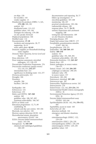 INDEX


  on ships 120                                       documentation and reporting 28, 77
  for travellers 110                                 follow-up investigation 77
  vendor supplies 15                                 microbial guidelines 107–108
Disinfection by-products (DBPs) 5, 145,              monitoring 106–107
        179–180, 189, 192                            practical considerations 105–106
  analysis 162                                       radionuclide releases 198
  desalinated water 111–112                          response plans 76–77, 78–79
  guideline values 193, 194                          sanitary inspections and catchment
  strategies for reducing 179–180                          mapping 108
  see also speciﬁc chemicals                         testing kits and laboratories 109
Displaced populations 104                            see also Disasters; Incidents
Distilled water 114                                Emerging diseases 259
Documentation 27–28                                Empty bed contact time (EBCT) 177
  incidents and emergencies 28, 77                 Encephalitis, granulomatous amoebic
  supporting 18–21                                         (GAE) 260, 261
  water safety plans 82–83                         Encephalitozoon 270, 271
Domestic supplies see Household drinking-          Endosulfan 190, 368–369, 489
        water supplies                             Endrin 369–370
Domestic Water Quantity, Service Level and           analysis 161
        Health 18                                    guideline value 191, 369, 492
Dose, infectious 129                                 treatment achievability 169, 369
Dose–response assessment, microbial                Entamoeba histolytica 122, 265–267
        pathogens 127, 128–129                     Enteric fever 239
Dracunculus Eradication Programme 276              Enteric pathogens, in source waters
Dracunculus medinensis (guinea worm)                       136–137
        123, 124, 221, 276–277                     Enteric viruses 247–248, 294–295
  intermediate host 212                              coliphages as indicator 290–291
  signiﬁcance in drinking-water 122, 277             indicator value 294
Dreissena polymorpha 212                             in source waters 137
Droughts 104                                       Enterobacter 282, 284
Dysentery                                          Enterococci, intestinal 287–288
  amoebic 266                                      Enterococcus spp. 287
  bacillary 240–241                                Enterocolitis, Staphylococcus aureus 242
                                                   Enterocytozoon 270
Earthquakes 104                                    Enteroviruses 122, 142, 253–254, 295
Echinococcus 124                                   Environmental Health Criteria monographs
Echoviruses 253                                            (EHCs) 36
Edetic acid (EDTA) 367–368                         Environmental Protection Agency, US (US
  analysis 160                                             EPA) 36
  guideline value 188, 367, 492                    Enzyme-linked immunosorbent assay
  treatment achievability 168, 367                         (ELISA) 165–166
EDTA see Edetic acid                               Epichlorohydrin (ECH) 162, 194, 370–372,
Education programmes 12, 71, 89                            492
  establishing 94                                  Equitability, access to water 105
  schools and day care centres 103–104             Escherichia coli 282
Electrode, ion-selective 158                         detection methods 144
Electron capture detection (ECD) 165                 emergency and disaster situations
Electrothermal atomic absorption                           108
        spectrometry (EAAS) 164                      enterohaemorrhagic (EHEC) 122,
ELISA (enzyme-linked immunosorbent                         229–230
        assay) 165–166                               enteroinvasive (EIEC) 229, 230
Emergencies 76, 104–109                              enteropathogenic (EPEC) 229, 230
  chemical and radiological guidelines               enterotoxigenic (ETEC) 229, 230
        108–109                                      guideline values 143


                                             501
 