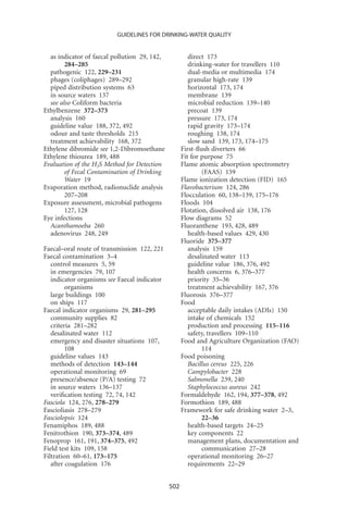 GUIDELINES FOR DRINKING-WATER QUALITY


  as indicator of faecal pollution 29, 142,            direct 173
        284–285                                        drinking-water for travellers 110
  pathogenic 122, 229–231                              dual-media or multimedia 174
  phages (coliphages) 289–292                          granular high-rate 139
  piped distribution systems 63                        horizontal 173, 174
  in source waters 137                                 membrane 139
  see also Coliform bacteria                           microbial reduction 139–140
Ethylbenzene 372–373                                   precoat 139
  analysis 160                                         pressure 173, 174
  guideline value 188, 372, 492                        rapid gravity 173–174
  odour and taste thresholds 215                       roughing 138, 174
  treatment achievability 168, 372                     slow sand 139, 173, 174–175
Ethylene dibromide see 1,2-Dibromoethane            First-ﬂush diverters 66
Ethylene thiourea 189, 488                          Fit for purpose 75
Evaluation of the H2S Method for Detection          Flame atomic absorption spectrometry
        of Fecal Contamination of Drinking                  (FAAS) 159
        Water 19                                    Flame ionization detection (FID) 165
Evaporation method, radionuclide analysis           Flavobacterium 124, 286
        207–208                                     Flocculation 60, 138–139, 175–176
Exposure assessment, microbial pathogens            Floods 104
        127, 128                                    Flotation, dissolved air 138, 176
Eye infections                                      Flow diagrams 52
  Acanthamoeba 260                                  Fluoranthene 193, 428, 489
  adenovirus 248, 249                                  health-based values 429, 430
                                                    Fluoride 375–377
Faecal–oral route of transmission 122, 221             analysis 159
Faecal contamination 3–4                               desalinated water 113
   control measures 5, 59                              guideline value 186, 376, 492
   in emergencies 79, 107                              health concerns 6, 376–377
   indicator organisms see Faecal indicator            priority 35–36
         organisms                                     treatment achievability 167, 376
   large buildings 100                              Fluorosis 376–377
   on ships 117                                     Food
Faecal indicator organisms 29, 281–295                 acceptable daily intakes (ADIs) 150
   community supplies 82                               intake of chemicals 152
   criteria 281–282                                    production and processing 115–116
   desalinated water 112                               safety, travellers 109–110
   emergency and disaster situations 107,           Food and Agriculture Organization (FAO)
         108                                                114
   guideline values 143                             Food poisoning
   methods of detection 143–144                        Bacillus cereus 225, 226
   operational monitoring 69                           Campylobacter 228
   presence/absence (P/A) testing 72                   Salmonella 239, 240
   in source waters 136–137                            Staphylococcus aureus 242
   veriﬁcation testing 72, 74, 142                  Formaldehyde 162, 194, 377–378, 492
Fasciola 124, 276, 278–279                          Formothion 189, 488
Fascioliasis 278–279                                Framework for safe drinking water 2–3,
Fasciolopsis 124                                            22–36
Fenamiphos 189, 488                                    health-based targets 24–25
Fenitrothion 190, 373–374, 489                         key components 22
Fenoprop 161, 191, 374–375, 492                        management plans, documentation and
Field test kits 109, 158                                    communication 27–28
Filtration 60–61, 173–175                              operational monitoring 26–27
   after coagulation 176                               requirements 22–29


                                              502
 