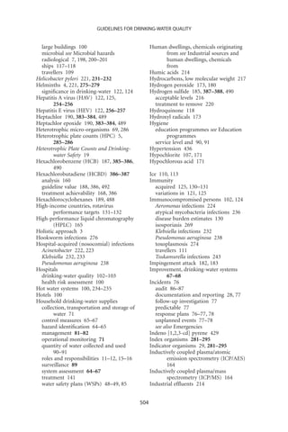 GUIDELINES FOR DRINKING-WATER QUALITY


  large buildings 100                               Human dwellings, chemicals originating
  microbial see Microbial hazards                          from see Industrial sources and
  radiological 7, 198, 200–201                             human dwellings, chemicals
  ships 117–118                                            from
  travellers 109                                    Humic acids 214
Helicobacter pylori 221, 231–232                    Hydrocarbons, low molecular weight 217
Helminths 4, 221, 275–279                           Hydrogen peroxide 173, 180
  signiﬁcance in drinking-water 122, 124            Hydrogen sulﬁde 185, 387–388, 490
Hepatitis A virus (HAV) 122, 125,                     acceptable levels 216
        254–256                                       treatment to remove 220
Hepatitis E virus (HEV) 122, 256–257                Hydroquinone 118
Heptachlor 190, 383–384, 489                        Hydroxyl radicals 173
Heptachlor epoxide 190, 383–384, 489                Hygiene
Heterotrophic micro-organisms 69, 286                 education programmes see Education
Heterotrophic plate counts (HPC) 5,                        programmes
        285–286                                       service level and 90, 91
Heterotrophic Plate Counts and Drinking-            Hypertension 436
        water Safety 19                             Hypochlorite 107, 171
Hexachlorobenzene (HCB) 187, 385–386,               Hypochlorous acid 171
        490
Hexachlorobutadiene (HCBD) 386–387                  Ice 110, 113
  analysis 160                                      Immunity
  guideline value 188, 386, 492                        acquired 125, 130–131
  treatment achievability 168, 386                     variations in 121, 125
Hexachlorocyclohexanes 189, 488                     Immunocompromised persons 102, 124
High-income countries, rotavirus                       Aeromonas infections 224
        performance targets 131–132                    atypical mycobacteria infections 236
High-performance liquid chromatography                 disease burden estimates 130
        (HPLC) 165                                     isosporiasis 269
Holistic approach 3                                    Klebsiella infections 232
Hookworm infections 276                                Pseudomonas aeruginosa 238
Hospital-acquired (nosocomial) infections              toxoplasmosis 274
  Acinetobacter 222, 223                               travellers 111
  Klebsiella 232, 233                                  Tsukamurella infections 243
  Pseudomonas aeruginosa 238                        Impingement attack 182, 183
Hospitals                                           Improvement, drinking-water systems
  drinking-water quality 102–103                             67–68
  health risk assessment 100                        Incidents 76
Hot water systems 100, 234–235                         audit 86–87
Hotels 100                                             documentation and reporting 28, 77
Household drinking-water supplies                      follow-up investigation 77
  collection, transportation and storage of            predictable 77
        water 71                                       response plans 76–77, 78
  control measures 65–67                               unplanned events 77–78
  hazard identiﬁcation 64–65                           see also Emergencies
  management 81–82                                  Indeno [1,2,3-cd] pyrene 429
  operational monitoring 71                         Index organisms 281–295
  quantity of water collected and used              Indicator organisms 29, 281–295
        90–91                                       Inductively coupled plasma/atomic
  roles and responsibilities 11–12, 15–16                    emission spectrometry (ICP/AES)
  surveillance 89                                            164
  system assessment 64–67                           Inductively coupled plasma/mass
  treatment 141                                              spectrometry (ICP/MS) 164
  water safety plans (WSPs) 48–49, 85               Industrial efﬂuents 214


                                              504
 