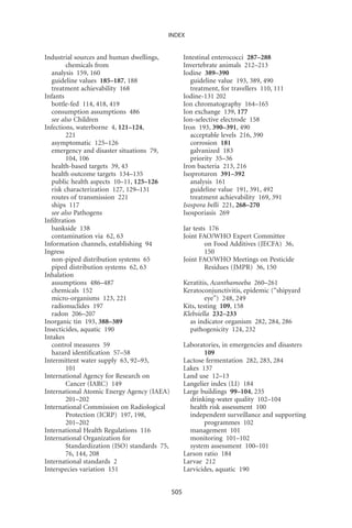 INDEX


Industrial sources and human dwellings,             Intestinal enterococci 287–288
        chemicals from                              Invertebrate animals 212–213
  analysis 159, 160                                 Iodine 389–390
  guideline values 185–187, 188                        guideline value 193, 389, 490
  treatment achievability 168                          treatment, for travellers 110, 111
Infants                                             Iodine-131 202
  bottle-fed 114, 418, 419                          Ion chromatography 164–165
  consumption assumptions 486                       Ion exchange 139, 177
  see also Children                                 Ion-selective electrode 158
Infections, waterborne 4, 121–124,                  Iron 193, 390–391, 490
        221                                            acceptable levels 216, 390
  asymptomatic 125–126                                 corrosion 181
  emergency and disaster situations 79,                galvanized 183
        104, 106                                       priority 35–36
  health-based targets 39, 43                       Iron bacteria 213, 216
  health outcome targets 134–135                    Isoproturon 391–392
  public health aspects 10–11, 125–126                 analysis 161
  risk characterization 127, 129–131                   guideline value 191, 391, 492
  routes of transmission 221                           treatment achievability 169, 391
  ships 117                                         Isospora belli 221, 268–270
  see also Pathogens                                Isosporiasis 269
Inﬁltration
  bankside 138                                      Jar tests 176
  contamination via 62, 63                          Joint FAO/WHO Expert Committee
Information channels, establishing 94                        on Food Additives (JECFA) 36,
Ingress                                                      150
  non-piped distribution systems 65                 Joint FAO/WHO Meetings on Pesticide
  piped distribution systems 62, 63                          Residues (JMPR) 36, 150
Inhalation
  assumptions 486–487                               Keratitis, Acanthamoeba 260–261
  chemicals 152                                     Keratoconjunctivitis, epidemic (“shipyard
  micro-organisms 123, 221                                   eye”) 248, 249
  radionuclides 197                                 Kits, testing 109, 158
  radon 206–207                                     Klebsiella 232–233
Inorganic tin 193, 388–389                            as indicator organism 282, 284, 286
Insecticides, aquatic 190                             pathogenicity 124, 232
Intakes
  control measures 59                               Laboratories, in emergencies and disasters
  hazard identiﬁcation 57–58                               109
Intermittent water supply 63, 92–93,                Lactose fermentation 282, 283, 284
        101                                         Lakes 137
International Agency for Research on                Land use 12–13
        Cancer (IARC) 149                           Langelier index (LI) 184
International Atomic Energy Agency (IAEA)           Large buildings 99–104, 235
        201–202                                       drinking-water quality 102–104
International Commission on Radiological              health risk assessment 100
        Protection (ICRP) 197, 198,                   independent surveillance and supporting
        201–202                                            programmes 102
International Health Regulations 116                  management 101
International Organization for                        monitoring 101–102
        Standardization (ISO) standards 75,           system assessment 100–101
        76, 144, 208                                Larson ratio 184
International standards 2                           Larvae 212
Interspecies variation 151                          Larvicides, aquatic 190


                                              505
 