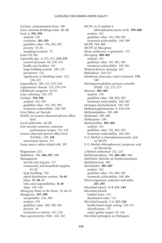 GUIDELINES FOR DRINKING-WATER QUALITY


Latrines, contamination from 186                 MCPA (4-(2-methyl-4-
Laws, national drinking-water 31–32                     chlorophenoxy)acetic acid) 399–400
Lead 6, 392–394                                    analysis 161
  analysis 159                                     guideline value 191, 399, 492
  corrosion 181–182                                treatment achievability 169, 399
  guideline value 194, 392, 492                  MCPB 189, 488
  priority 35–36                                 MCPP see Mecoprop
  sampling locations 73                          Mean, arithmetic vs geometric 131
Lead-210 202                                     Mecoprop 400–401
Legionella spp. 4, 123, 221, 233–235               analysis 161
  control measures 64. 234–235                     guideline value 191, 401, 492
  health care facilities 103                       treatment achievability 169, 401
  large building systems 100, 235                Medical devices, cleaning 103
  persistence 125                                Melioidosis 226–227
  signiﬁcance in drinking-water 122,             Membrane processes, water treatment 178,
        234–235                                         180
Legionellosis 100, 123, 233–234                  Meningoencephalitis, primary amoebic
Legionnaires’ disease 123, 233–234                      (PAM) 123, 272, 273
Likelihood categories 54–55                      Mercury 402–403
Lime softening 139, 179                            analysis 159
Lindane 394–396                                    guideline value 188, 402, 492
  analysis 161, 395                                treatment achievability 168, 402
  guideline value 191, 395, 492                  Meringue dezinciﬁcation 182–183
  treatment achievability 169, 395               Methaemoglobinaemia 6, 418–420
Liver ﬂukes see Fasciola                         Methamidophos 189, 488
LOAEL see Lowest-observed-adverse-effect         Methomyl 189, 488
        level                                    Methoprene 190
Local authorities 11–12                          Methoxychlor 403–404
Low-income countries, rotavirus                    analysis 161
        performance targets 131–132                guideline value 191, 403, 492
Lowest-observed-adverse-effect level               treatment achievability 169, 403
        (LOAEL) 149, 150                         4-(2-Methyl-4-chlorophenoxy)acetic acid
  uncertainty factors 151                               see MCPA
Lung cancer, radon-related risk 207              2-(2-Methyl-chlorophenoxy) propionic acid
                                                        see Mecoprop
Magnesium 215                                    2-Methyl isoborneol 212, 213
Malathion 190, 396–397, 490                      Methyl parathion 190, 404–405, 490
Management                                       Methylene chloride see Dichloromethane
 aircraft and airports 117                       Methylmercury 402
 community and household supplies                Metolachlor 405–407
       81–82                                       analysis 161
 large buildings 101                               guideline value 191, 406, 492
 piped distribution systems 76–81                  treatment achievability 169, 406
 plans 27–28, 49                                 Micro-organisms, indicator and index
 roles and responsibilities 8–18                        281–295
 ships 119–120                                   Microbial aspects 3–5, 121–144
Managing Water in the Home 19, 66–67             Microbial growth
Manganese 397–399                                  bottled water 114
 acceptability 216, 398                            desalinated water 113
 analysis 159                                    Microbial hazards 3–4, 121–126
 guideline value 186, 398, 492                     health-based target setting 126–135
 priority 36                                       identiﬁcation 127
 treatment to remove 167, 220                      water quality targets 43, 126
Mass spectrometry (MS) 164, 165                  Microbial pathogens see Pathogens


                                           506
 