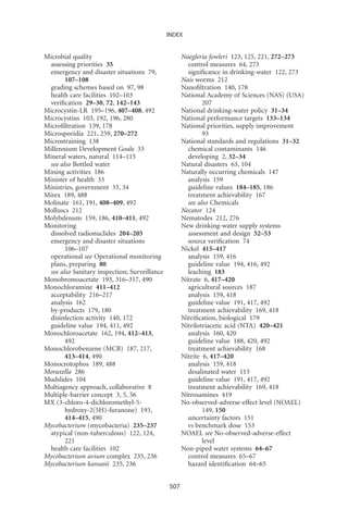 INDEX


Microbial quality                                   Naegleria fowleri 123, 125, 221, 272–273
 assessing priorities 35                              control measures 64, 273
 emergency and disaster situations 79,                signiﬁcance in drinking-water 122, 273
       107–108                                      Nais worms 212
 grading schemes based on 97, 98                    Nanoﬁltration 140, 178
 health care facilities 102–103                     National Academy of Sciences (NAS) (USA)
 veriﬁcation 29–30, 72, 142–143                             207
Microcystin-LR 195–196, 407–408, 492                National drinking-water policy 31–34
Microcystins 103, 192, 196, 280                     National performance targets 133–134
Microﬁltration 139, 178                             National priorities, supply improvement
Microsporidia 221, 259, 270–272                             93
Microstraining 138                                  National standards and regulations 31–32
Millennium Development Goals 33                       chemical contaminants 146
Mineral waters, natural 114–115                       developing 2, 32–34
 see also Bottled water                             Natural disasters 63, 104
Mining activities 186                               Naturally occurring chemicals 147
Minister of health 33                                 analysis 159
Ministries, government 33, 34                         guideline values 184–185, 186
Mirex 189, 488                                        treatment achievability 167
Molinate 161, 191, 408–409, 492                       see also Chemicals
Molluscs 212                                        Necator 124
Molybdenum 159, 186, 410–411, 492                   Nematodes 212, 276
Monitoring                                          New drinking-water supply systems
 dissolved radionuclides 204–205                      assessment and design 52–53
 emergency and disaster situations                    source veriﬁcation 74
       106–107                                      Nickel 415–417
 operational see Operational monitoring               analysis 159, 416
 plans, preparing 80                                  guideline value 194, 416, 492
 see also Sanitary inspection; Surveillance           leaching 183
Monobromoacetate 193, 316–317, 490                  Nitrate 6, 417–420
Monochloramine 411–412                                agricultural sources 187
 acceptability 216–217                                analysis 159, 418
 analysis 162                                         guideline value 191, 417, 492
 by-products 179, 180                                 treatment achievability 169, 418
 disinfection activity 140, 172                     Nitriﬁcation, biological 179
 guideline value 194, 411, 492                      Nitrilotriacetic acid (NTA) 420–421
Monochloroacetate 162, 194, 412–413,                  analysis 160, 420
       492                                            guideline value 188, 420, 492
Monochlorobenzene (MCB) 187, 217,                     treatment achievability 168
       413–414, 490                                 Nitrite 6, 417–420
Monocrotophos 189, 488                                analysis 159, 418
Moraxella 286                                         desalinated water 113
Mudslides 104                                         guideline value 191, 417, 492
Multiagency approach, collaborative 8                 treatment achievability 169, 418
Multiple-barrier concept 3, 5, 56                   Nitrosamines 419
MX (3-chloro-4-dichloromethyl-5-                    No-observed-adverse-effect level (NOAEL)
       hydroxy-2(5H)-furanone) 193,                         149, 150
       414–415, 490                                   uncertainty factors 151
Mycobacterium (mycobacteria) 235–237                  vs benchmark dose 153
 atypical (non-tuberculous) 122, 124,               NOAEL see No-observed-adverse-effect
       221                                                  level
 health care facilities 102                         Non-piped water systems 64–67
Mycobacterium avium complex 235, 236                  control measures 65–67
Mycobacterium kansasii 235, 236                       hazard identiﬁcation 64–65


                                              507
 