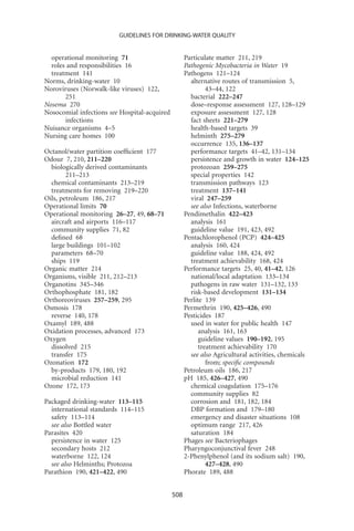 GUIDELINES FOR DRINKING-WATER QUALITY


  operational monitoring 71                         Particulate matter 211, 219
  roles and responsibilities 16                     Pathogenic Mycobacteria in Water 19
  treatment 141                                     Pathogens 121–124
Norms, drinking-water 10                              alternative routes of transmission 5,
Noroviruses (Norwalk-like viruses) 122,                      43–44, 122
       251                                            bacterial 222–247
Nosema 270                                            dose–response assessment 127, 128–129
Nosocomial infections see Hospital-acquired           exposure assessment 127, 128
       infections                                     fact sheets 221–279
Nuisance organisms 4–5                                health-based targets 39
Nursing care homes 100                                helminth 275–279
                                                      occurrence 135, 136–137
Octanol/water partition coefﬁcient 177                performance targets 41–42, 131–134
Odour 7, 210, 211–220                                 persistence and growth in water 124–125
  biologically derived contaminants                   protozoan 259–275
        211–213                                       special properties 142
  chemical contaminants 213–219                       transmission pathways 123
  treatments for removing 219–220                     treatment 137–141
Oils, petroleum 186, 217                              viral 247–259
Operational limits 70                                 see also Infections, waterborne
Operational monitoring 26–27, 49, 68–71             Pendimethalin 422–423
  aircraft and airports 116–117                       analysis 161
  community supplies 71, 82                           guideline value 191, 423, 492
  deﬁned 68                                         Pentachlorophenol (PCP) 424–425
  large buildings 101–102                             analysis 160, 424
  parameters 68–70                                    guideline value 188, 424, 492
  ships 119                                           treatment achievability 168, 424
Organic matter 214                                  Performance targets 25, 40, 41–42, 126
Organisms, visible 211, 212–213                       national/local adaptation 133–134
Organotins 345–346                                    pathogens in raw water 131–132, 133
Orthophosphate 181, 182                               risk-based development 131–134
Orthoreoviruses 257–259, 295                        Perlite 139
Osmosis 178                                         Permethrin 190, 425–426, 490
  reverse 140, 178                                  Pesticides 187
Oxamyl 189, 488                                       used in water for public health 147
Oxidation processes, advanced 173                         analysis 161, 163
Oxygen                                                    guideline values 190–192, 195
  dissolved 215                                           treatment achievability 170
  transfer 175                                        see also Agricultural activities, chemicals
Ozonation 172                                                from; speciﬁc compounds
  by-products 179, 180, 192                         Petroleum oils 186, 217
  microbial reduction 141                           pH 185, 426–427, 490
Ozone 172, 173                                        chemical coagulation 175–176
                                                      community supplies 82
Packaged drinking-water 113–115                       corrosion and 181, 182, 184
  international standards 114–115                     DBP formation and 179–180
  safety 113–114                                      emergency and disaster situations 108
  see also Bottled water                              optimum range 217, 426
Parasites 420                                         saturation 184
  persistence in water 125                          Phages see Bacteriophages
  secondary hosts 212                               Pharyngoconjunctival fever 248
  waterborne 122, 124                               2-Phenylphenol (and its sodium salt) 190,
  see also Helminths; Protozoa                               427–428, 490
Parathion 190, 421–422, 490                         Phorate 189, 488


                                              508
 