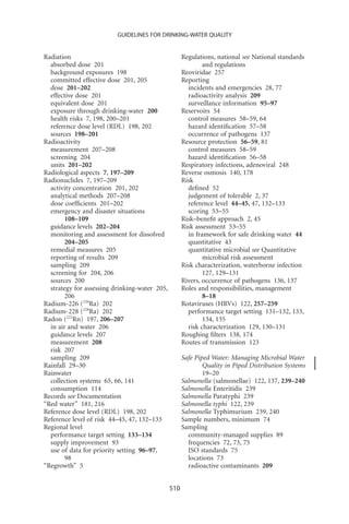 GUIDELINES FOR DRINKING-WATER QUALITY


Radiation                                            Regulations, national see National standards
  absorbed dose 201                                          and regulations
  background exposures 198                           Reoviridae 257
  committed effective dose 201, 205                  Reporting
  dose 201–202                                         incidents and emergencies 28, 77
  effective dose 201                                   radioactivity analysis 209
  equivalent dose 201                                  surveillance information 95–97
  exposure through drinking-water 200                Reservoirs 54
  health risks 7, 198, 200–201                         control measures 58–59, 64
  reference dose level (RDL) 198, 202                  hazard identiﬁcation 57–58
  sources 198–201                                      occurrence of pathogens 137
Radioactivity                                        Resource protection 56–59, 81
  measurement 207–208                                  control measures 58–59
  screening 204                                        hazard identiﬁcation 56–58
  units 201–202                                      Respiratory infections, adenoviral 248
Radiological aspects 7, 197–209                      Reverse osmosis 140, 178
Radionuclides 7, 197–209                             Risk
  activity concentration 201, 202                      deﬁned 52
  analytical methods 207–208                           judgement of tolerable 2, 37
  dose coefﬁcients 201–202                             reference level 44–45, 47, 132–133
  emergency and disaster situations                    scoring 53–55
        108–109                                      Risk–beneﬁt approach 2, 45
  guidance levels 202–204                            Risk assessment 53–55
  monitoring and assessment for dissolved              in framework for safe drinking water 44
        204–205                                        quantitative 43
  remedial measures 205                                quantitative microbial see Quantitative
  reporting of results 209                                   microbial risk assessment
  sampling 209                                       Risk characterization, waterborne infection
  screening for 204, 206                                     127, 129–131
  sources 200                                        Rivers, occurrence of pathogens 136, 137
  strategy for assessing drinking-water 205,         Roles and responsibilities, management
        206                                                  8–18
Radium-226 (226Ra) 202                               Rotaviruses (HRVs) 122, 257–259
Radium-228 (228Ra) 202                                 performance target setting 131–132, 133,
Radon (222Rn) 197, 206–207                                   134, 135
  in air and water 206                                 risk characterization 129, 130–131
  guidance levels 207                                Roughing ﬁlters 138, 174
  measurement 208                                    Routes of transmission 123
  risk 207
  sampling 209                                       Safe Piped Water: Managing Microbial Water
Rainfall 29–30                                               Quality in Piped Distribution Systems
Rainwater                                                    19–20
  collection systems 65, 66, 141                     Salmonella (salmonellae) 122, 137, 239–240
  consumption 114                                    Salmonella Enteritidis 239
Records see Documentation                            Salmonella Paratyphi 239
“Red water” 181, 216                                 Salmonella typhi 122, 239
Reference dose level (RDL) 198, 202                  Salmonella Typhimurium 239, 240
Reference level of risk 44–45, 47, 132–133           Sample numbers, minimum 74
Regional level                                       Sampling
  performance target setting 133–134                   community-managed supplies 89
  supply improvement 93                                frequencies 72, 73, 75
  use of data for priority setting 96–97,              ISO standards 75
        98                                             locations 73
“Regrowth” 5                                           radioactive contaminants 209


                                               510
 