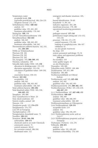 INDEX


Temperature, water                                     emergency and disaster situations 105,
   acceptable levels 220                                     107
   Legionella growth/survival 100, 234–235             hazard identiﬁcation 59–60
   Naegleria survival 272, 273                         household 71, 89, 141
Terbuthylazine (TBA) 440–442                           indicator organisms 282, 286
   analysis 161                                        membrane processes 178, 180
   guideline value 191, 441, 492                       operational monitoring parameters
   treatment achievability 170, 441                          69
Testing kits 109, 158                                  pathogen removal 137–141
3,3¢,4,4¢-Tetrachloroazobenzene 430                    performance target setting and 131–132,
Tetrachloroethene 442–443                                    133–134
   analysis 160, 442                                   processes 138–141, 171–179
   guideline value 188, 442, 492                          control measures 179–180
   treatment achievability 168, 442                       ranking of complexity/costs 166–167
Thermotolerant coliform bacteria 142, 143,                validation 67
        282, 284–285                                      see also speciﬁc treatments
THMs see Trihalomethanes                               for ships 119
Thorium-228 202                                        system assessment and design 53, 54
Thorium-230 202                                        taste, odour and appearance problems
Thorium-232 202                                              219–220
Tin, inorganic 193, 388–389, 490                       for travellers 110
Titration, volumetric 158                              water quality targets 42
Tolerable daily intake (TDI) 149, 150                  see also Disinfection
   allocation to drinking-water 151–152             Triazophos 189, 488
   alternative approaches 152–154                   Tributyltin oxide (TBTO) 189, 488
   calculation of guideline values 149–150,         Trichloramine 193, 411, 490
        152                                         Trichlorfon 189, 488
   uncertainty factors 150–151                      Trichloroacetaldehyde see Chloral
Toluene 443–444                                              hydrate
   acceptability 218                                Trichloroacetic acid 145, 445–446
   analysis 160, 443                                   analysis 162, 445
   guideline value 188, 443, 492                       guideline value 194, 445, 493
   treatment achievability 168, 443                 Trichloroacetonitrile 193, 380–382, 490
Total coliform bacteria 282–284                     Trichlorobenzenes (TCBs) 187, 218–219,
Total dissolved solids (TDS) 185, 218,                       446–447, 490
        444–445, 490                                1,1,1-Trichloroethane 187, 447–448, 490
Toxaphene 189, 488                                  Trichloroethene 448–449
Toxic Cyanobacteria in Water 20                        analysis 160, 449
Toxic shock syndrome 242                               guideline value 188, 448, 493
Toxicity studies, animal 148                           treatment achievability 168, 449
Toxocara 124                                        Trichloronitromethane see Chloropicrin
Toxoplasma gondii 122, 274–275                      2,4,6-Trichlorophenol 329–331
Toxoplasmosis 274, 275                                 acceptable levels 214
2,4,5-TP see Fenoprop                                  analysis 162
Trachipleistophora 270                                 guideline value 194, 330, 493
Transportation, household water 71                  2,4,5-Trichlorophenoxy acetic acid see
Travellers 109–111                                           2,4,5-T
Treatment 59–61, 166–184                            2,4,5-Trichlorophenoxy propionic acid see
   achievability 166–171                                     Fenoprop
   chemicals used in see under Chemicals            Trichuriasis (Trichuris) 124, 276
   community sources 71                             Triﬂuralin 450–451
   control measures 60–61                              analysis 161
   for corrosion control 180–184                       guideline value 191, 450, 493
   desalinated water 112                               treatment achievability 170, 450


                                              513
 