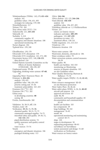 GUIDELINES FOR DRINKING-WATER QUALITY


Trihalomethanes (THMs) 145, 179, 451–454           Vibrio 244–246
  analysis 162                                     Vibrio cholerae 122, 125, 244–246
  guideline values 194, 451, 493                   Vinyl chloride 456–458
  strategies for reducing 179–180                    analysis 162
Trimethylbenzene 217                                 guideline value 194, 457, 493
Tritium (3H) 202                                   Vinylidene chloride see 1,1-Dichloroethene
True colour units (TCU) 214                        Viruses 221
Tsukamurella 221, 243–244                            enteric see Enteric viruses
Tubewells 65                                         indicator and index 289–295
Turbidity 5, 219                                     pathogenic 122, 247–259
  community supplies 82                              persistence in water 125
  emergency and disaster situations 108              treatment effects 138–141
  operational monitoring 69                        Visible organisms 211, 212–213
Turner diagram 184                                 Vittaforma 270
Typhoid fever 239, 240                             Volumetric titration 158

Ultraﬁltration 139, 178                            Warm water systems 100
Ultraviolet (UV) absorption 159                    Wastewater, domestic, chemicals in 186
Ultraviolet (UV) irradiation 141, 173, 180         Water avoidance orders 79
Uncertainty factors (UF) 149, 150–151              Water extraction systems, control measures
  data-derived 154                                        58–59
United Nations Scientiﬁc Committee on the          Water quality 90
        Effects of Atomic Radiation                 health care facilities 102–103
        (UNSCEAR) 198–199, 207                      monitoring see Monitoring
Unplanned events 77–78                              sources, in disaster situations 105
Upgrading, drinking-water systems 67–68,            see also Guideline values
        94                                         Water Quality Monitoring (Bartram 
Upgrading Water Treatment Plants 20                       Ballance) 75–76
Uranium 6, 454–456                                 Water quality targets (WQTs) 25, 40, 42–43,
  analysis 159, 455                                       126
  guideline value 186, 454, 493                    Water resource management 12–13
  priority setting and 35–36                        see also Resource protection
  treatment achievability 167, 455                 Water Safety Plans 20, 48, 66
Uranium-234 (234U) 202                             Water safety plans (WSPs) 4, 24, 26, 48–83
Uranium-238 (238U) 202                              aircraft and airports 116
Urban areas                                         approval and review 85
  in developing countries 88                        audit 86, 94
  zoning 88                                         community and household supplies 85
Uveitis, Acanthamoeba 260                           documentation and communication
                                                          82–83
Validation 26, 50–51, 67, 136                       health care facilities 103
Vendors, water 15                                   key components 49
Veriﬁcation 29–31, 51, 71–76                        large buildings 99, 102
  chemical quality 30–31, 72, 73                    management 76–82
  community-managed supplies 74–75                  model 66
  microbial safety and quality 29–30, 72,           operational monitoring and maintaining
        142–143, 284                                      control 68–71
  piped distribution systems 74                     ships 120
  quality assurance and quality control             stages in development 50
        75–76                                       supporting programmes 80–81
  water sources 73–74                               surveillance see Surveillance
Vessels                                             system assessment and design 51–68
  emergency and disaster situations 106             veriﬁcation see Veriﬁcation
  packaged drinking-water 113                      Water sources see Source waters


                                             514
 