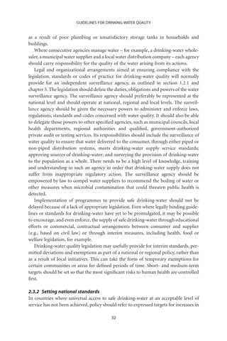 GUIDELINES FOR DRINKING-WATER QUALITY


as a result of poor plumbing or unsatisfactory storage tanks in households and
buildings.
   Where consecutive agencies manage water – for example, a drinking-water whole-
saler, a municipal water supplier and a local water distribution company – each agency
should carry responsibility for the quality of the water arising from its actions.
   Legal and organizational arrangements aimed at ensuring compliance with the
legislation, standards or codes of practice for drinking-water quality will normally
provide for an independent surveillance agency, as outlined in section 1.2.1 and
chapter 5. The legislation should deﬁne the duties, obligations and powers of the water
surveillance agency. The surveillance agency should preferably be represented at the
national level and should operate at national, regional and local levels. The surveil-
lance agency should be given the necessary powers to administer and enforce laws,
regulations, standards and codes concerned with water quality. It should also be able
to delegate those powers to other speciﬁed agencies, such as municipal councils, local
health departments, regional authorities and qualiﬁed, government-authorized
private audit or testing services. Its responsibilities should include the surveillance of
water quality to ensure that water delivered to the consumer, through either piped or
non-piped distribution systems, meets drinking-water supply service standards;
approving sources of drinking-water; and surveying the provision of drinking-water
to the population as a whole. There needs to be a high level of knowledge, training
and understanding in such an agency in order that drinking-water supply does not
suffer from inappropriate regulatory action. The surveillance agency should be
empowered by law to compel water suppliers to recommend the boiling of water or
other measures when microbial contamination that could threaten public health is
detected.
   Implementation of programmes to provide safe drinking-water should not be
delayed because of a lack of appropriate legislation. Even where legally binding guide-
lines or standards for drinking-water have yet to be promulgated, it may be possible
to encourage, and even enforce, the supply of safe drinking-water through educational
efforts or commercial, contractual arrangements between consumer and supplier
(e.g., based on civil law) or through interim measures, including health, food or
welfare legislation, for example.
   Drinking-water quality legislation may usefully provide for interim standards, per-
mitted deviations and exemptions as part of a national or regional policy, rather than
as a result of local initiatives. This can take the form of temporary exemptions for
certain communities or areas for deﬁned periods of time. Short- and medium-term
targets should be set so that the most signiﬁcant risks to human health are controlled
ﬁrst.

2.3.2 Setting national standards
In countries where universal access to safe drinking-water at an acceptable level of
service has not been achieved, policy should refer to expressed targets for increases in

                                           32
 