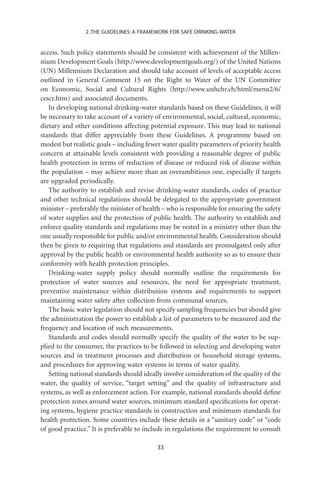 2. THE GUIDELINES: A FRAMEWORK FOR SAFE DRINKING-WATER


access. Such policy statements should be consistent with achievement of the Millen-
nium Development Goals (http://www.developmentgoals.org/) of the United Nations
(UN) Millennium Declaration and should take account of levels of acceptable access
outlined in General Comment 15 on the Right to Water of the UN Committee
on Economic, Social and Cultural Rights (http://www.unhchr.ch/html/menu2/6/
cescr.htm) and associated documents.
   In developing national drinking-water standards based on these Guidelines, it will
be necessary to take account of a variety of environmental, social, cultural, economic,
dietary and other conditions affecting potential exposure. This may lead to national
standards that differ appreciably from these Guidelines. A programme based on
modest but realistic goals – including fewer water quality parameters of priority health
concern at attainable levels consistent with providing a reasonable degree of public
health protection in terms of reduction of disease or reduced risk of disease within
the population – may achieve more than an overambitious one, especially if targets
are upgraded periodically.
   The authority to establish and revise drinking-water standards, codes of practice
and other technical regulations should be delegated to the appropriate government
minister – preferably the minister of health – who is responsible for ensuring the safety
of water supplies and the protection of public health. The authority to establish and
enforce quality standards and regulations may be vested in a ministry other than the
one usually responsible for public and/or environmental health. Consideration should
then be given to requiring that regulations and standards are promulgated only after
approval by the public health or environmental health authority so as to ensure their
conformity with health protection principles.
   Drinking-water supply policy should normally outline the requirements for
protection of water sources and resources, the need for appropriate treatment,
preventive maintenance within distribution systems and requirements to support
maintaining water safety after collection from communal sources.
   The basic water legislation should not specify sampling frequencies but should give
the administration the power to establish a list of parameters to be measured and the
frequency and location of such measurements.
   Standards and codes should normally specify the quality of the water to be sup-
plied to the consumer, the practices to be followed in selecting and developing water
sources and in treatment processes and distribution or household storage systems,
and procedures for approving water systems in terms of water quality.
   Setting national standards should ideally involve consideration of the quality of the
water, the quality of service, “target setting” and the quality of infrastructure and
systems, as well as enforcement action. For example, national standards should deﬁne
protection zones around water sources, minimum standard speciﬁcations for operat-
ing systems, hygiene practice standards in construction and minimum standards for
health protection. Some countries include these details in a “sanitary code” or “code
of good practice.” It is preferable to include in regulations the requirement to consult

                                           33
 