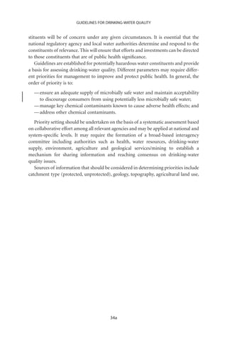 GUIDELINES FOR DRINKING-WATER QUALITY


stituents will be of concern under any given circumstances. It is essential that the
national regulatory agency and local water authorities determine and respond to the
constituents of relevance. This will ensure that efforts and investments can be directed
to those constituents that are of public health signiﬁcance.
    Guidelines are established for potentially hazardous water constituents and provide
a basis for assessing drinking-water quality. Different parameters may require differ-
ent priorities for management to improve and protect public health. In general, the
order of priority is to:
  — ensure an adequate supply of microbially safe water and maintain acceptability
    to discourage consumers from using potentially less microbially safe water;
  — manage key chemical contaminants known to cause adverse health effects; and
  — address other chemical contaminants.
   Priority setting should be undertaken on the basis of a systematic assessment based
on collaborative effort among all relevant agencies and may be applied at national and
system-speciﬁc levels. It may require the formation of a broad-based interagency
committee including authorities such as health, water resources, drinking-water
supply, environment, agriculture and geological services/mining to establish a
mechanism for sharing information and reaching consensus on drinking-water
quality issues.
   Sources of information that should be considered in determining priorities include
catchment type (protected, unprotected), geology, topography, agricultural land use,




                                          34a
 