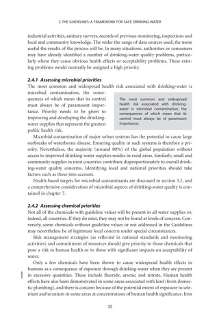 2. THE GUIDELINES: A FRAMEWORK FOR SAFE DRINKING-WATER


industrial activities, sanitary surveys, records of previous monitoring, inspections and
local and community knowledge. The wider the range of data sources used, the more
useful the results of the process will be. In many situations, authorities or consumers
may have already identiﬁed a number of drinking-water quality problems, particu-
larly where they cause obvious health effects or acceptability problems. These exist-
ing problems would normally be assigned a high priority.

2.4.1 Assessing microbial priorities
The most common and widespread health risk associated with drinking-water is
microbial contamination, the conse-
quences of which mean that its control         The most common and widespread
must always be of paramount impor-             health risk associated with drinking-
                                               water is microbial contamination, the
tance. Priority needs to be given to           consequences of which mean that its
improving and developing the drinking-         control must always be of paramount
water supplies that represent the greatest     importance.
public health risk.
   Microbial contamination of major urban systems has the potential to cause large
outbreaks of waterborne disease. Ensuring quality in such systems is therefore a pri-
ority. Nevertheless, the majority (around 80%) of the global population without
access to improved drinking-water supplies resides in rural areas. Similarly, small and
community supplies in most countries contribute disproportionately to overall drink-
ing-water quality concerns. Identifying local and national priorities should take
factors such as these into account.
   Health-based targets for microbial contaminants are discussed in section 3.2, and
a comprehensive consideration of microbial aspects of drinking-water quality is con-
tained in chapter 7.

2.4.2 Assessing chemical priorities
Not all of the chemicals with guideline values will be present in all water supplies or,
indeed, all countries. If they do exist, they may not be found at levels of concern. Con-
versely, some chemicals without guideline values or not addressed in the Guidelines
may nevertheless be of legitimate local concern under special circumstances.
    Risk management strategies (as reﬂected in national standards and monitoring
activities) and commitment of resources should give priority to those chemicals that
pose a risk to human health or to those with signiﬁcant impacts on acceptability of
water.
    Only a few chemicals have been shown to cause widespread health effects in
humans as a consequence of exposure through drinking-water when they are present
in excessive quantities. These include ﬂuoride, arsenic and nitrate. Human health
effects have also been demonstrated in some areas associated with lead (from domes-
tic plumbing), and there is concern because of the potential extent of exposure to sele-
nium and uranium in some areas at concentrations of human health signiﬁcance. Iron

                                           35
 