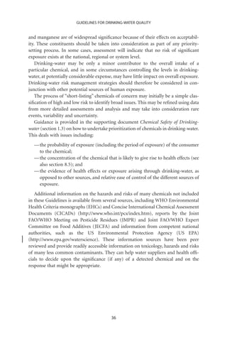 GUIDELINES FOR DRINKING-WATER QUALITY


and manganese are of widespread signiﬁcance because of their effects on acceptabil-
ity. These constituents should be taken into consideration as part of any priority-
setting process. In some cases, assessment will indicate that no risk of signiﬁcant
exposure exists at the national, regional or system level.
    Drinking-water may be only a minor contributor to the overall intake of a
particular chemical, and in some circumstances controlling the levels in drinking-
water, at potentially considerable expense, may have little impact on overall exposure.
Drinking-water risk management strategies should therefore be considered in con-
junction with other potential sources of human exposure.
    The process of “short-listing” chemicals of concern may initially be a simple clas-
siﬁcation of high and low risk to identify broad issues. This may be reﬁned using data
from more detailed assessments and analysis and may take into consideration rare
events, variability and uncertainty.
    Guidance is provided in the supporting document Chemical Safety of Drinking-
water (section 1.3) on how to undertake prioritization of chemicals in drinking-water.
This deals with issues including:
  — the probability of exposure (including the period of exposure) of the consumer
    to the chemical;
  — the concentration of the chemical that is likely to give rise to health effects (see
    also section 8.5); and
  — the evidence of health effects or exposure arising through drinking-water, as
    opposed to other sources, and relative ease of control of the different sources of
    exposure.
   Additional information on the hazards and risks of many chemicals not included
in these Guidelines is available from several sources, including WHO Environmental
Health Criteria monographs (EHCs) and Concise International Chemical Assessment
Documents (CICADs) (http://www.who.int/pcs/index.htm), reports by the Joint
FAO/WHO Meeting on Pesticide Residues (JMPR) and Joint FAO/WHO Expert
Committee on Food Additives (JECFA) and information from competent national
authorities, such as the US Environmental Protection Agency (US EPA)
(http://www.epa.gov/waterscience). These information sources have been peer
reviewed and provide readily accessible information on toxicology, hazards and risks
of many less common contaminants. They can help water suppliers and health ofﬁ-
cials to decide upon the signiﬁcance (if any) of a detected chemical and on the
response that might be appropriate.




                                          36
 