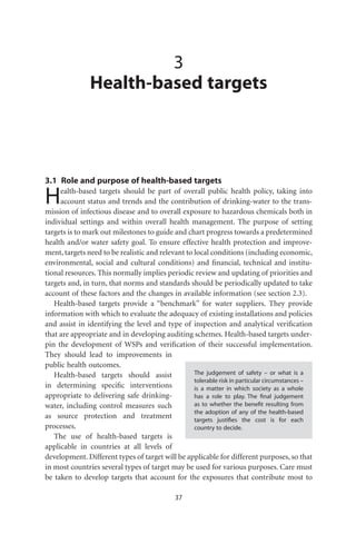 3
               Health-based targets




3.1 Role and purpose of health-based targets

H    ealth-based targets should be part of overall public health policy, taking into
     account status and trends and the contribution of drinking-water to the trans-
mission of infectious disease and to overall exposure to hazardous chemicals both in
individual settings and within overall health management. The purpose of setting
targets is to mark out milestones to guide and chart progress towards a predetermined
health and/or water safety goal. To ensure effective health protection and improve-
ment, targets need to be realistic and relevant to local conditions (including economic,
environmental, social and cultural conditions) and ﬁnancial, technical and institu-
tional resources. This normally implies periodic review and updating of priorities and
targets and, in turn, that norms and standards should be periodically updated to take
account of these factors and the changes in available information (see section 2.3).
   Health-based targets provide a “benchmark” for water suppliers. They provide
information with which to evaluate the adequacy of existing installations and policies
and assist in identifying the level and type of inspection and analytical veriﬁcation
that are appropriate and in developing auditing schemes. Health-based targets under-
pin the development of WSPs and veriﬁcation of their successful implementation.
They should lead to improvements in
public health outcomes.
   Health-based targets should assist              The judgement of safety – or what is a
                                                   tolerable risk in particular circumstances –
in determining speciﬁc interventions               is a matter in which society as a whole
appropriate to delivering safe drinking-           has a role to play. The ﬁnal judgement
water, including control measures such             as to whether the beneﬁt resulting from
                                                   the adoption of any of the health-based
as source protection and treatment                 targets justiﬁes the cost is for each
processes.                                         country to decide.
   The use of health-based targets is
applicable in countries at all levels of
development. Different types of target will be applicable for different purposes, so that
in most countries several types of target may be used for various purposes. Care must
be taken to develop targets that account for the exposures that contribute most to

                                              37
 