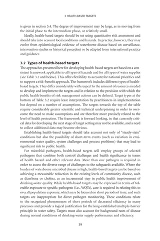 3. HEALTH-BASED TARGETS


is given in section 5.4. The degree of improvement may be large, as in moving from
the initial phase to the intermediate phase, or relatively small.
   Ideally, health-based targets should be set using quantitative risk assessment and
should take into account local conditions and hazards. In practice, however, they may
evolve from epidemiological evidence of waterborne disease based on surveillance,
intervention studies or historical precedent or be adapted from international practice
and guidance.

3.2 Types of health-based targets
The approaches presented here for developing health-based targets are based on a con-
sistent framework applicable to all types of hazards and for all types of water supplies
(see Table 3.2 and below). This offers ﬂexibility to account for national priorities and
to support a risk–beneﬁt approach. The framework includes different types of health-
based targets. They differ considerably with respect to the amount of resources needed
to develop and implement the targets and in relation to the precision with which the
public health beneﬁts of risk management actions can be deﬁned. Target types at the
bottom of Table 3.2 require least interpretation by practitioners in implementation
but depend on a number of assumptions. The targets towards the top of the table
require considerably greater scientiﬁc and technical underpinning in order to over-
come the need to make assumptions and are therefore more precisely related to the
level of health protection. The framework is forward looking, in that currently criti-
cal data for developing the next stage of target setting may not be available, and a need
to collect additional data may become obvious.
    Establishing health-based targets should take account not only of “steady-state”
conditions but also the possibility of short-term events (such as variation in envi-
ronmental water quality, system challenges and process problems) that may lead to
signiﬁcant risk to public health.
    For microbial pathogens, health-based targets will employ groups of selected
pathogens that combine both control challenges and health signiﬁcance in terms
of health hazard and other relevant data. More than one pathogen is required in
order to assess the diverse range of challenges to the safeguards available. Where the
burden of waterborne microbial disease is high, health-based targets can be based on
achieving a measurable reduction in the existing levels of community disease, such
as diarrhoea or cholera, as an incremental step in public health improvement of
drinking-water quality. While health-based targets may be expressed in terms of tol-
erable exposure to speciﬁc pathogens (i.e., WQTs), care is required in relating this to
overall population exposure, which may be focused on short periods of time, and such
targets are inappropriate for direct pathogen monitoring. These conditions relate
to the recognized phenomenon of short periods of decreased efﬁciency in many
processes and provide a logical justiﬁcation for the long-established multiple-barrier
principle in water safety. Targets must also account for background rates of disease
during normal conditions of drinking-water supply performance and efﬁciency.

                                           39
 