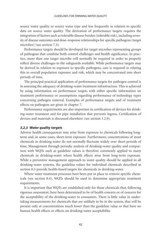 GUIDELINES FOR DRINKING-WATER QUALITY


source water quality or source water type and less frequently in relation to speciﬁc
data on source water quality. The derivation of performance targets requires the
integration of factors such as tolerable disease burden (tolerable risk), including sever-
ity of disease outcomes and dose–response relationships for speciﬁc pathogens (target
microbes) (see section 7.3).
   Performance targets should be developed for target microbes representing groups
of pathogens that combine both control challenges and health signiﬁcance. In prac-
tice, more than one target microbe will normally be required in order to properly
reﬂect diverse challenges to the safeguards available. While performance targets may
be derived in relation to exposure to speciﬁc pathogens, care is required in relating
this to overall population exposure and risk, which may be concentrated into short
periods of time.
   The principal practical application of performance targets for pathogen control is
in assessing the adequacy of drinking-water treatment infrastructure. This is achieved
by using information on performance targets with either speciﬁc information on
treatment performance or assumptions regarding performance of technology types
concerning pathogen removal. Examples of performance targets and of treatment
effects on pathogens are given in chapter 7.
   Performance requirements are also important in certiﬁcation of devices for drink-
ing-water treatment and for pipe installation that prevents ingress. Certiﬁcation of
devices and materials is discussed elsewhere (see section 1.2.9).

3.2.3 Water quality targets
Adverse health consequences may arise from exposure to chemicals following long-
term and, in some cases, short-term exposure. Furthermore, concentrations of most
chemicals in drinking-water do not normally ﬂuctuate widely over short periods of
time. Management through periodic analysis of drinking-water quality and compar-
ison with WQTs such as guideline values is therefore commonly applied to many
chemicals in drinking-water where health effects arise from long-term exposure.
While a preventive management approach to water quality should be applied to all
drinking-water systems, the guideline values for individual chemicals described in
section 8.5 provide health-based targets for chemicals in drinking-water.
   Where water treatment processes have been put in place to remove speciﬁc chem-
icals (see section 8.4), WQTs should be used to determine appropriate treatment
requirements.
   It is important that WQTs are established only for those chemicals that, following
rigorous assessment, have been determined to be of health concern or of concern for
the acceptability of the drinking-water to consumers. There is little value in under-
taking measurements for chemicals that are unlikely to be in the system, that will be
present only at concentrations much lower than the guideline value or that have no
human health effects or effects on drinking-water acceptability.


                                           42
 